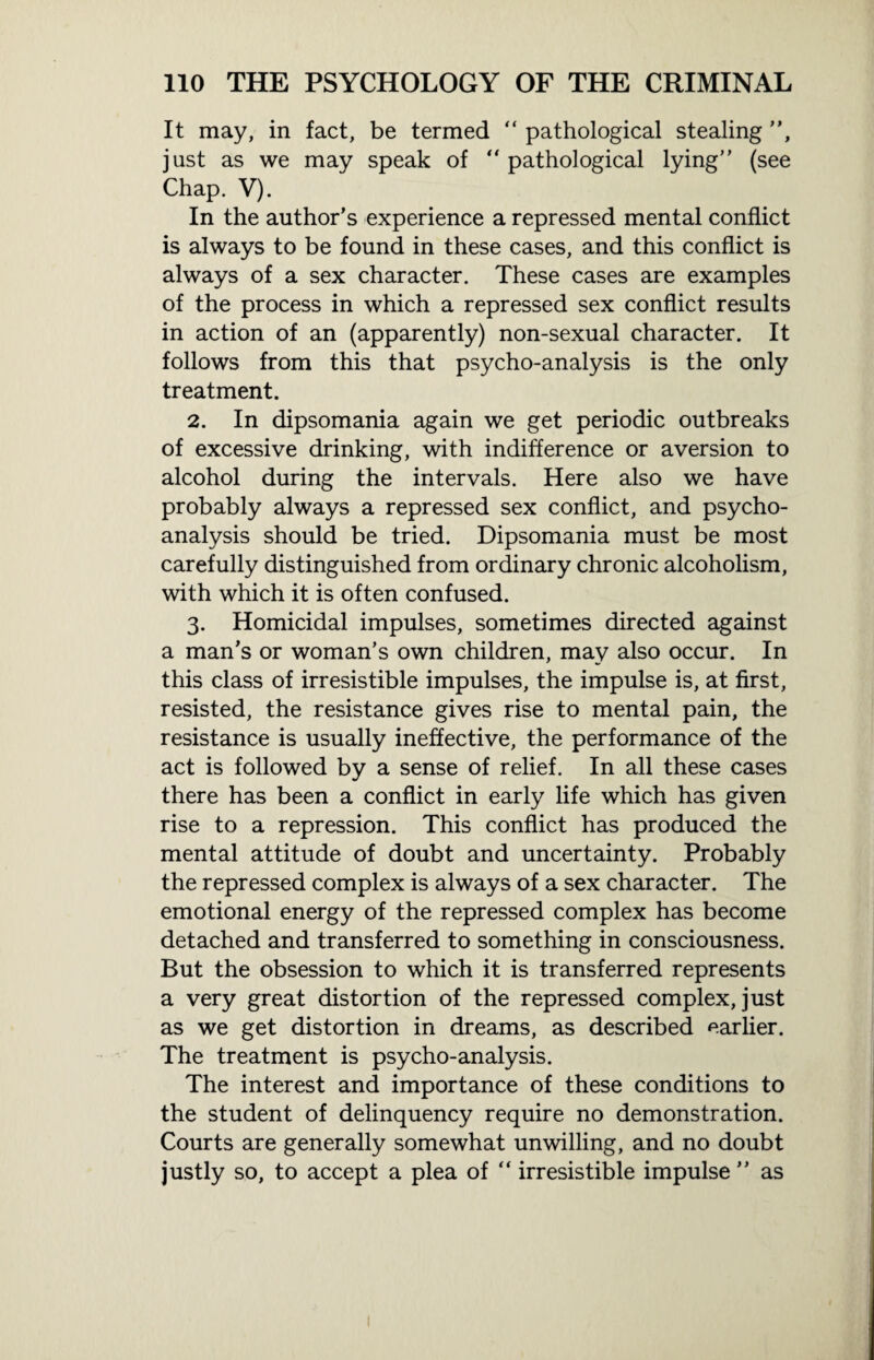 It may, in fact, be termed “ pathological stealing ”, just as we may speak of “pathological lying” (see Chap. V). In the author’s experience a repressed mental conflict is always to be found in these cases, and this conflict is always of a sex character. These cases are examples of the process in which a repressed sex conflict results in action of an (apparently) non-sexual character. It follows from this that psycho-analysis is the only treatment. 2. In dipsomania again we get periodic outbreaks of excessive drinking, with indifference or aversion to alcohol during the intervals. Here also we have probably always a repressed sex conflict, and psycho¬ analysis should be tried. Dipsomania must be most carefully distinguished from ordinary chronic alcoholism, with which it is often confused. 3. Homicidal impulses, sometimes directed against a man’s or woman’s own children, may also occur. In this class of irresistible impulses, the impulse is, at first, resisted, the resistance gives rise to mental pain, the resistance is usually ineffective, the performance of the act is followed by a sense of relief. In all these cases there has been a conflict in early life which has given rise to a repression. This conflict has produced the mental attitude of doubt and uncertainty. Probably the repressed complex is always of a sex character. The emotional energy of the repressed complex has become detached and transferred to something in consciousness. But the obsession to which it is transferred represents a very great distortion of the repressed complex, just as we get distortion in dreams, as described earlier. The treatment is psycho-analysis. The interest and importance of these conditions to the student of delinquency require no demonstration. Courts are generally somewhat unwilling, and no doubt justly so, to accept a plea of “ irresistible impulse ” as