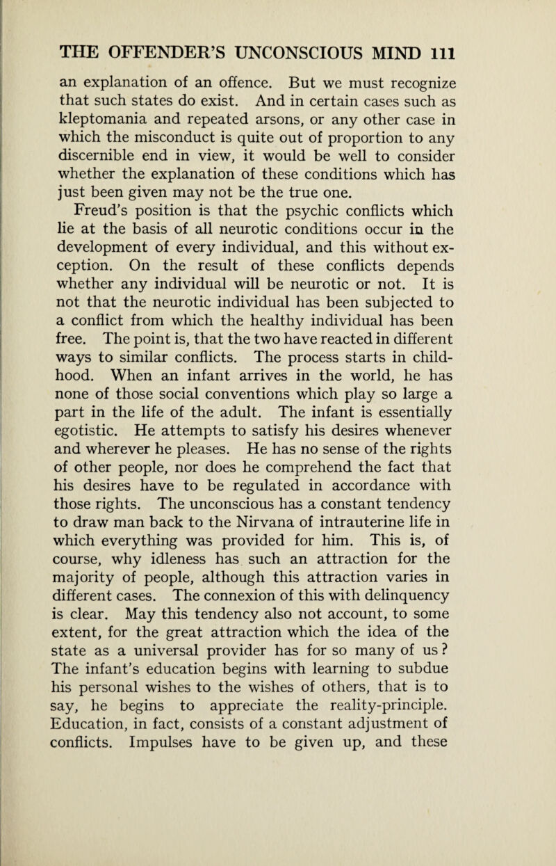 an explanation of an offence. But we must recognize that such states do exist. And in certain cases such as kleptomania and repeated arsons, or any other case in which the misconduct is quite out of proportion to any discernible end in view, it would be well to consider whether the explanation of these conditions which has just been given may not be the true one. Freud’s position is that the psychic conflicts which lie at the basis of all neurotic conditions occur in the development of every individual, and this without ex¬ ception. On the result of these conflicts depends whether any individual will be neurotic or not. It is not that the neurotic individual has been subjected to a conflict from which the healthy individual has been free. The point is, that the two have reacted in different ways to similar conflicts. The process starts in child¬ hood. When an infant arrives in the world, he has none of those social conventions which play so large a part in the life of the adult. The infant is essentially egotistic. He attempts to satisfy his desires whenever and wherever he pleases. He has no sense of the rights of other people, nor does he comprehend the fact that his desires have to be regulated in accordance with those rights. The unconscious has a constant tendency to draw man back to the Nirvana of intrauterine life in which everything was provided for him. This is, of course, why idleness has such an attraction for the majority of people, although this attraction varies in different cases. The connexion of this with delinquency is clear. May this tendency also not account, to some extent, for the great attraction which the idea of the state as a universal provider has for so many of us ? The infant’s education begins with learning to subdue his personal wishes to the wishes of others, that is to say, he begins to appreciate the reality-principle. Education, in fact, consists of a constant adjustment of conflicts. Impulses have to be given up, and these