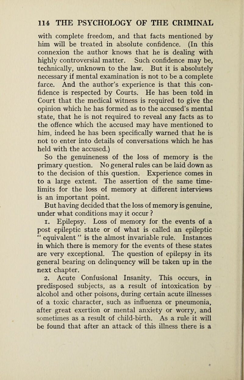 with complete freedom, and that facts mentioned by him will be treated in absolute confidence. (In this connexion the author knows that he is dealing with highly controversial matter. Such confidence may be, technically, unknown to the law. But it is absolutely necessary if mental examination is not to be a complete farce. And the author’s experience is that this con¬ fidence is respected by Courts. He has been told in Court that the medical witness is required to give the opinion which he has formed as to the accused’s mental state, that he is not required to reveal any facts as to the offence which the accused may have mentioned to him, indeed he has been specifically warned that he is not to enter into details of conversations which he has held with the accused.) So the genuineness of the loss of memory is the primary question. No general rules can be laid down as to the decision of this question. Experience comes in to a large extent. The assertion of the same time¬ limits for the loss of memory at different interviews is an important point. But having decided that the loss of memory is genuine, under what conditions may it occur ? 1. Epilepsy. Loss of memory for the events of a post epileptic state or of what is called an epileptic “ equivalent ” is the almost invariable rule. Instances in which there is memory for the events of these states are very exceptional. The question of epilepsy in its general bearing on delinquency will be taken up in the next chapter. 2. Acute Confusional Insanity. This occurs, in predisposed subjects, as a result of intoxication by alcohol and other poisons, during certain acute illnesses of a toxic character, such as influenza or pneumonia, after great exertion or mental anxiety or worry, and sometimes as a result of child-birth. As a rule it will be found that after an attack of this illness there is a