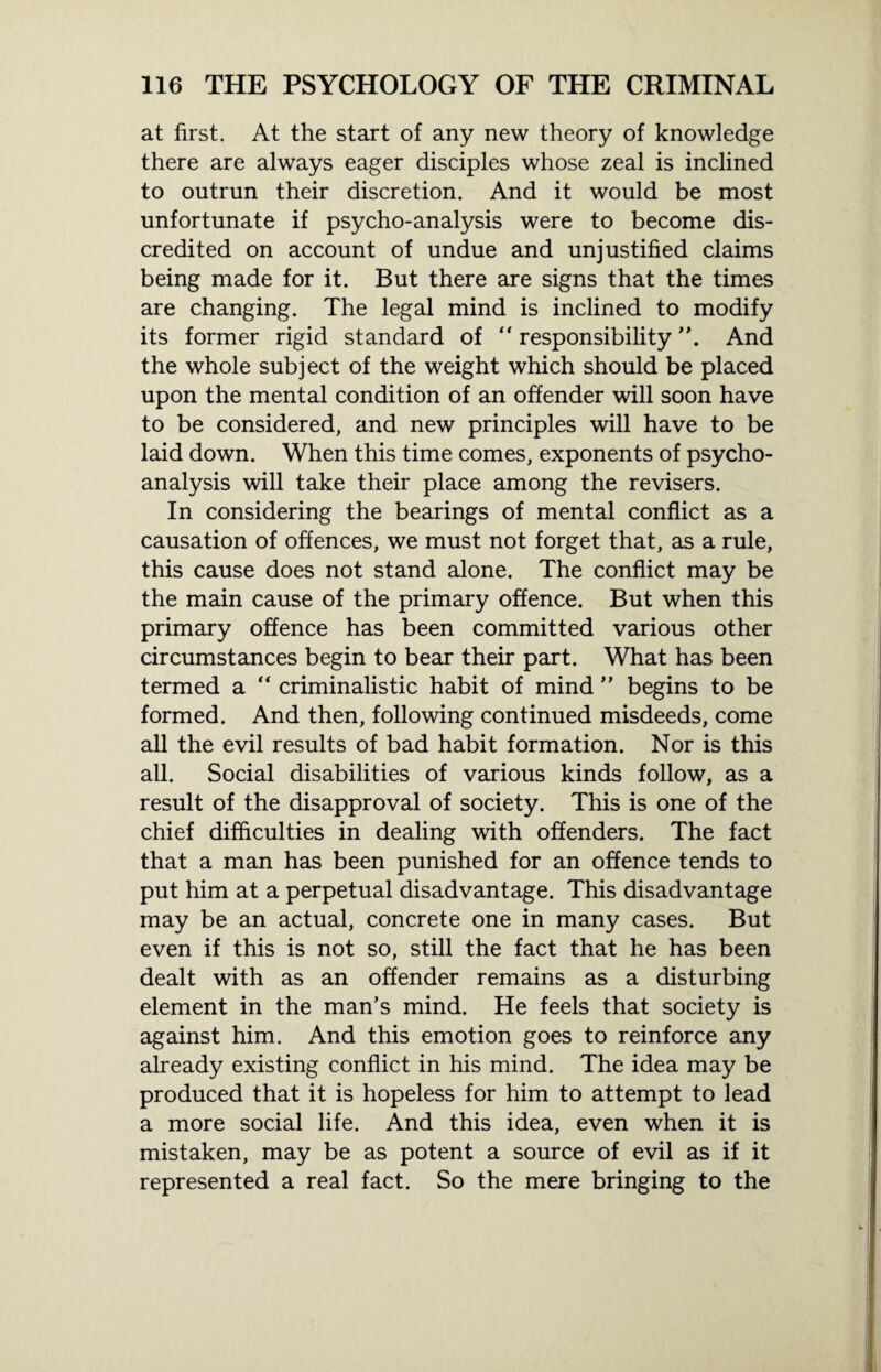 at first. At the start of any new theory of knowledge there are always eager disciples whose zeal is inclined to outrun their discretion. And it would be most unfortunate if psycho-analysis were to become dis¬ credited on account of undue and unjustified claims being made for it. But there are signs that the times are changing. The legal mind is inclined to modify its former rigid standard of “ responsibility And the whole subject of the weight which should be placed upon the mental condition of an offender will soon have to be considered, and new principles will have to be laid down. When this time comes, exponents of psycho¬ analysis will take their place among the revisers. In considering the bearings of mental conflict as a causation of offences, we must not forget that, as a rule, this cause does not stand alone. The conflict may be the main cause of the primary offence. But when this primary offence has been committed various other circumstances begin to bear their part. What has been termed a “ criminalistic habit of mind ” begins to be formed. And then, following continued misdeeds, come all the evil results of bad habit formation. Nor is this all. Social disabilities of various kinds follow, as a result of the disapproval of society. This is one of the chief difficulties in dealing with offenders. The fact that a man has been punished for an offence tends to put him at a perpetual disadvantage. This disadvantage may be an actual, concrete one in many cases. But even if this is not so, still the fact that he has been dealt with as an offender remains as a disturbing element in the man’s mind. He feels that society is against him. And this emotion goes to reinforce any already existing conflict in his mind. The idea may be produced that it is hopeless for him to attempt to lead a more social life. And this idea, even when it is mistaken, may be as potent a source of evil as if it represented a real fact. So the mere bringing to the