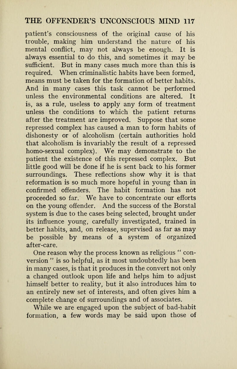 patient’s consciousness of the original cause of his trouble, making him understand the nature of his mental conflict, may not always be enough. It is always essential to do this, and sometimes it may be sufficient. But in many cases much more than this is required. When criminalistic habits have been formed, means must be taken for the formation of better habits. And in many cases this task cannot be performed unless the environmental conditions are altered. It is, as a rule, useless to apply any form of treatment unless the conditions to which the patient returns after the treatment are improved. Suppose that some repressed complex has caused a man to form habits of dishonesty or of alcoholism (certain authorities hold that alcoholism is invariably the result of a repressed homo-sexual complex). We may demonstrate to the patient the existence of this repressed complex. But little good will be done if he is sent back to his former surroundings. These reflections show why it is that reformation is so much more hopeful in young than in confirmed offenders. The habit formation has not proceeded so far. We have to concentrate our efforts on the young offender. And the success of the Borstal system is due to the cases being selected, brought under its influence young, carefully investigated, trained in better habits, and, on release, supervised as far as may be possible by means of a system of organized after-care. One reason why the process known as religious “ con¬ version ” is so helpful, as it most undoubtedly has been in many cases, is that it produces in the convert not only a changed outlook upon life and helps him to adjust himself better to reality, but it also introduces him to an entirely new set of interests, and often gives him a complete change of surroundings and of associates. While we are engaged upon the subject of bad-habit formation, a few words may be said upon those of