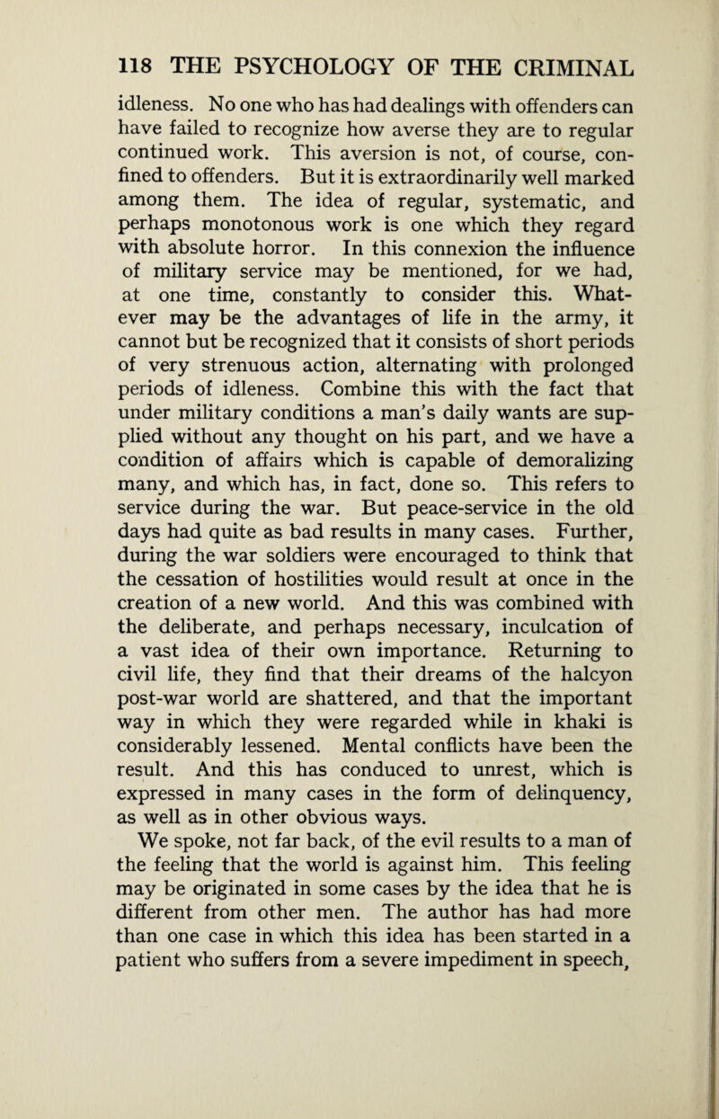 idleness. No one who has had dealings with offenders can have failed to recognize how averse they are to regular continued work. This aversion is not, of course, con¬ fined to offenders. But it is extraordinarily well marked among them. The idea of regular, systematic, and perhaps monotonous work is one which they regard with absolute horror. In this connexion the influence of military service may be mentioned, for we had, at one time, constantly to consider this. What¬ ever may be the advantages of life in the army, it cannot but be recognized that it consists of short periods of very strenuous action, alternating with prolonged periods of idleness. Combine this with the fact that under military conditions a man’s daily wants are sup¬ plied without any thought on his part, and we have a condition of affairs which is capable of demoralizing many, and which has, in fact, done so. This refers to service during the war. But peace-service in the old days had quite as bad results in many cases. Further, during the war soldiers were encouraged to think that the cessation of hostilities would result at once in the creation of a new world. And this was combined with the deliberate, and perhaps necessary, inculcation of a vast idea of their own importance. Returning to civil life, they find that their dreams of the halcyon post-war world are shattered, and that the important way in which they were regarded while in khaki is considerably lessened. Mental conflicts have been the result. And this has conduced to unrest, which is expressed in many cases in the form of delinquency, as well as in other obvious ways. We spoke, not far back, of the evil results to a man of the feeling that the world is against him. This feeling may be originated in some cases by the idea that he is different from other men. The author has had more than one case in which this idea has been started in a patient who suffers from a severe impediment in speech.