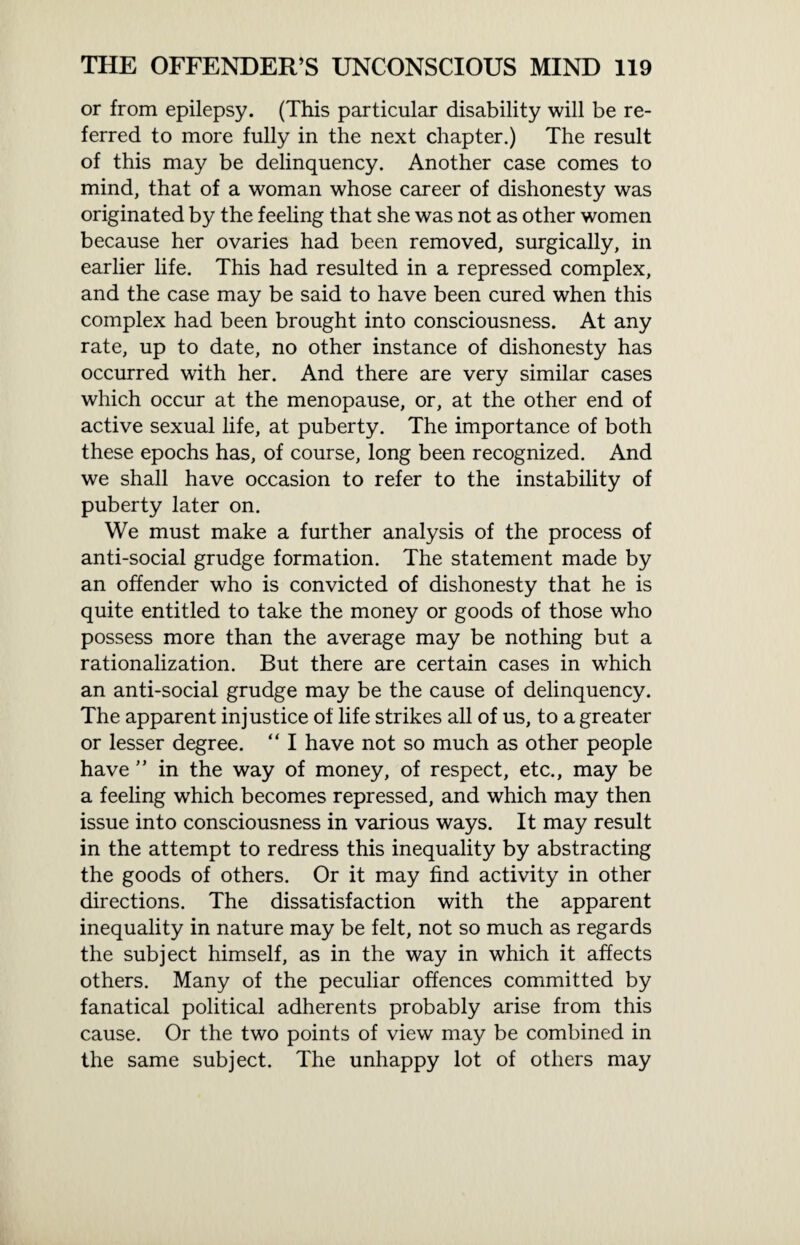 or from epilepsy. (This particular disability will be re¬ ferred to more fully in the next chapter.) The result of this may be delinquency. Another case comes to mind, that of a woman whose career of dishonesty was originated by the feeling that she was not as other women because her ovaries had been removed, surgically, in earlier life. This had resulted in a repressed complex, and the case may be said to have been cured when this complex had been brought into consciousness. At any rate, up to date, no other instance of dishonesty has occurred with her. And there are very similar cases which occur at the menopause, or, at the other end of active sexual life, at puberty. The importance of both these epochs has, of course, long been recognized. And we shall have occasion to refer to the instability of puberty later on. We must make a further analysis of the process of anti-social grudge formation. The statement made by an offender who is convicted of dishonesty that he is quite entitled to take the money or goods of those who possess more than the average may be nothing but a rationalization. But there are certain cases in which an anti-social grudge may be the cause of delinquency. The apparent injustice of life strikes all of us, to a greater or lesser degree. “ I have not so much as other people have ” in the way of money, of respect, etc., may be a feeling which becomes repressed, and which may then issue into consciousness in various ways. It may result in the attempt to redress this inequality by abstracting the goods of others. Or it may find activity in other directions. The dissatisfaction with the apparent inequality in nature may be felt, not so much as regards the subject himself, as in the way in which it affects others. Many of the peculiar offences committed by fanatical political adherents probably arise from this cause. Or the two points of view may be combined in the same subject. The unhappy lot of others may