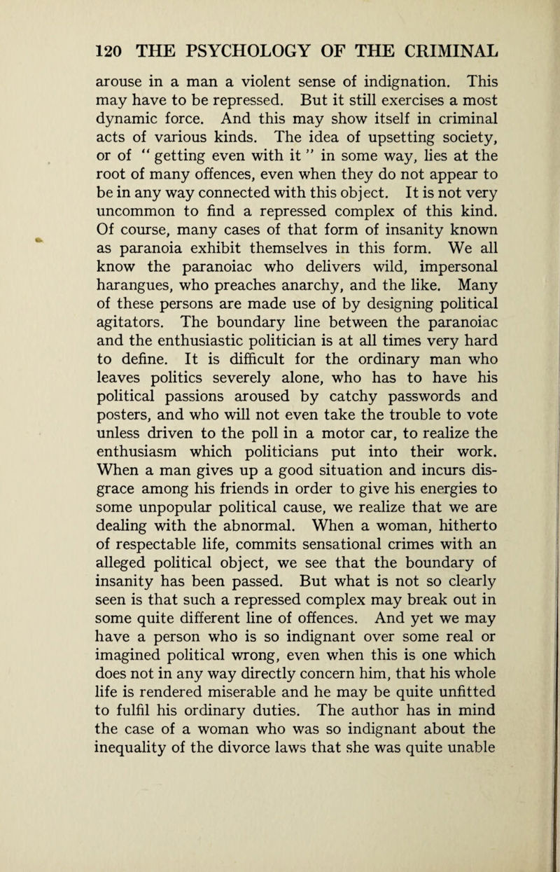 arouse in a man a violent sense of indignation. This may have to be repressed. But it still exercises a most dynamic force. And this may show itself in criminal acts of various kinds. The idea of upsetting society, or of “ getting even with it ” in some way, lies at the root of many offences, even when they do not appear to be in any way connected with this object. It is not very uncommon to find a repressed complex of this kind. Of course, many cases of that form of insanity known as paranoia exhibit themselves in this form. We all know the paranoiac who delivers wild, impersonal harangues, who preaches anarchy, and the like. Many of these persons are made use of by designing political agitators. The boundary line between the paranoiac and the enthusiastic politician is at all times very hard to define. It is difficult for the ordinary man who leaves politics severely alone, who has to have his political passions aroused by catchy passwords and posters, and who will not even take the trouble to vote unless driven to the poll in a motor car, to realize the enthusiasm which politicians put into their work. When a man gives up a good situation and incurs dis¬ grace among his friends in order to give his energies to some unpopular political cause, we realize that we are dealing with the abnormal. When a woman, hitherto of respectable life, commits sensational crimes with an alleged political object, we see that the boundary of insanity has been passed. But what is not so clearly seen is that such a repressed complex may break out in some quite different line of offences. And yet we may have a person who is so indignant over some real or imagined political wrong, even when this is one which does not in any way directly concern him, that his whole life is rendered miserable and he may be quite unfitted to fulfil his ordinary duties. The author has in mind the case of a woman who was so indignant about the inequality of the divorce laws that she was quite unable