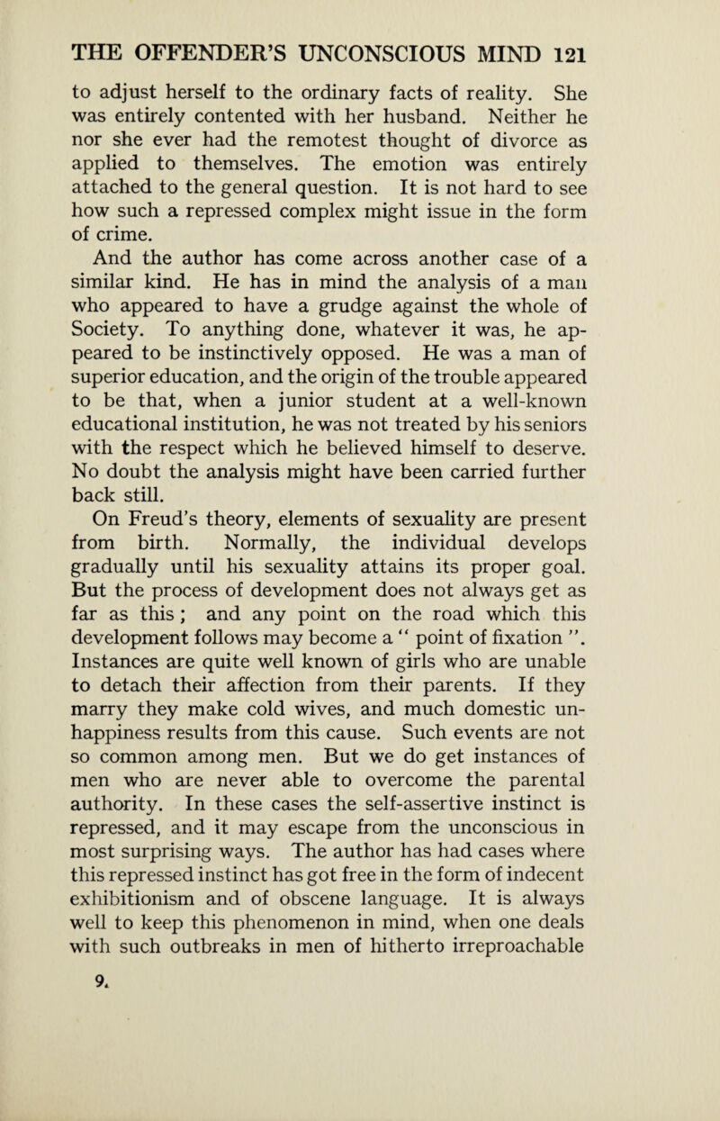 to adjust herself to the ordinary facts of reality. She was entirely contented with her husband. Neither he nor she ever had the remotest thought of divorce as applied to themselves. The emotion was entirely attached to the general question. It is not hard to see how such a repressed complex might issue in the form of crime. And the author has come across another case of a similar kind. He has in mind the analysis of a man who appeared to have a grudge against the whole of Society. To anything done, whatever it was, he ap¬ peared to be instinctively opposed. He was a man of superior education, and the origin of the trouble appeared to be that, when a junior student at a well-known educational institution, he was not treated by his seniors with the respect which he believed himself to deserve. No doubt the analysis might have been carried further back still. On Freud’s theory, elements of sexuality are present from birth. Normally, the individual develops gradually until his sexuality attains its proper goal. But the process of development does not always get as far as this ; and any point on the road which this development follows may become a  point of fixation Instances are quite well known of girls who are unable to detach their affection from their parents. If they marry they make cold wives, and much domestic un¬ happiness results from this cause. Such events are not so common among men. But we do get instances of men who are never able to overcome the parental authority. In these cases the self-assertive instinct is repressed, and it may escape from the unconscious in most surprising ways. The author has had cases where this repressed instinct has got free in the form of indecent exhibitionism and of obscene language. It is always well to keep this phenomenon in mind, when one deals with such outbreaks in men of hitherto irreproachable 9.
