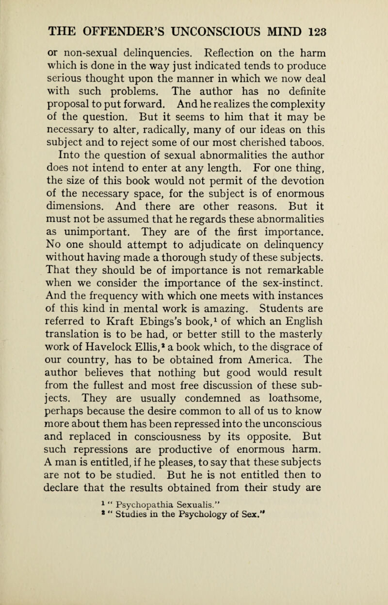 or non-sexual delinquencies. Reflection on the harm which is done in the way just indicated tends to produce serious thought upon the manner in which we now deal with such problems. The author has no definite proposal to put forward. And he realizes the complexity of the question. But it seems to him that it may be necessary to alter, radically, many of our ideas on this subject and to reject some of our most cherished taboos. Into the question of sexual abnormalities the author does not intend to enter at any length. For one thing, the size of this book would not permit of the devotion of the necessary space, for the subject is of enormous dimensions. And there are other reasons. But it must not be assumed that he regards these abnormalities as unimportant. They are of the first importance. No one should attempt to adjudicate on delinquency without having made a thorough study of these subjects. That they should be of importance is not remarkable when we consider the importance of the sex-instinct. And the frequency with which one meets with instances of this kind in mental work is amazing. Students are referred to Kraft Ebings’s book,1 of which an English translation is to be had, or better still to the masterly work of Havelock Ellis,8 a book which, to the disgrace of our country, has to be obtained from America. The author believes that nothing but good would result from the fullest and most free discussion of these sub¬ jects. They are usually condemned as loathsome, perhaps because the desire common to all of us to know more about them has been repressed into the unconscious and replaced in consciousness by its opposite. But such repressions are productive of enormous harm. A man is entitled, if he pleases, to say that these subjects are not to be studied. But he is not entitled then to declare that the results obtained from their study are 1 “ Psychopathia Sexualis.” *  Studies in the Psychology of Sex.’*