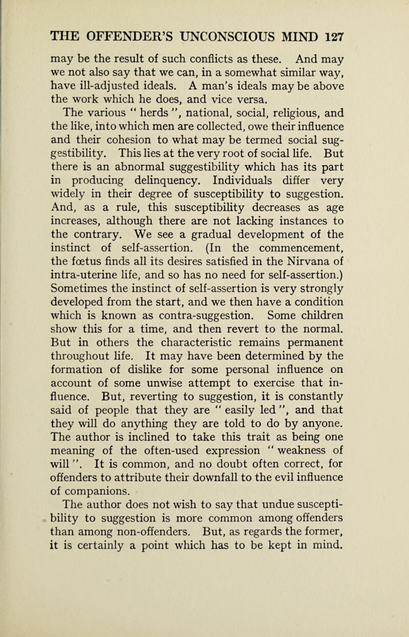 may be the result of such conflicts as these. And may we not also say that we can, in a somewhat similar way, have ill-adjusted ideals. A man’s ideals maybe above the work which he does, and vice versa. The various “ herds ”, national, social, religious, and the like, into which men are collected, owe their influence and their cohesion to what may be termed social sug¬ gestibility. This lies at the very root of social life. But there is an abnormal suggestibility which has its part in producing delinquency. Individuals differ very widely in their degree of susceptibility to suggestion. And, as a rule, this susceptibility decreases as age increases, although there are not lacking instances to the contrary. We see a gradual development of the instinct of self-assertion. (In the commencement, the foetus finds all its desires satisfied in the Nirvana of intra-uterine life, and so has no need for self-assertion.) Sometimes the instinct of self-assertion is very strongly developed from the start, and we then have a condition which is known as contra-suggestion. Some children show this for a time, and then revert to the normal. But in others the characteristic remains permanent throughout life. It may have been determined by the formation of dislike for some personal influence on account of some unwise attempt to exercise that in¬ fluence. But, reverting to suggestion, it is constantly said of people that they are “ easily led ”, and that they will do anything they are told to do by anyone. The author is inclined to take this trait as being one meaning of the often-used expression “ weakness of will”. It is common, and no doubt often correct, for offenders to attribute their downfall to the evil influence of companions. The author does not wish to say that undue suscepti¬ bility to suggestion is more common among offenders than among non-offenders. But, as regards the former, it is certainly a point which has to be kept in mind.