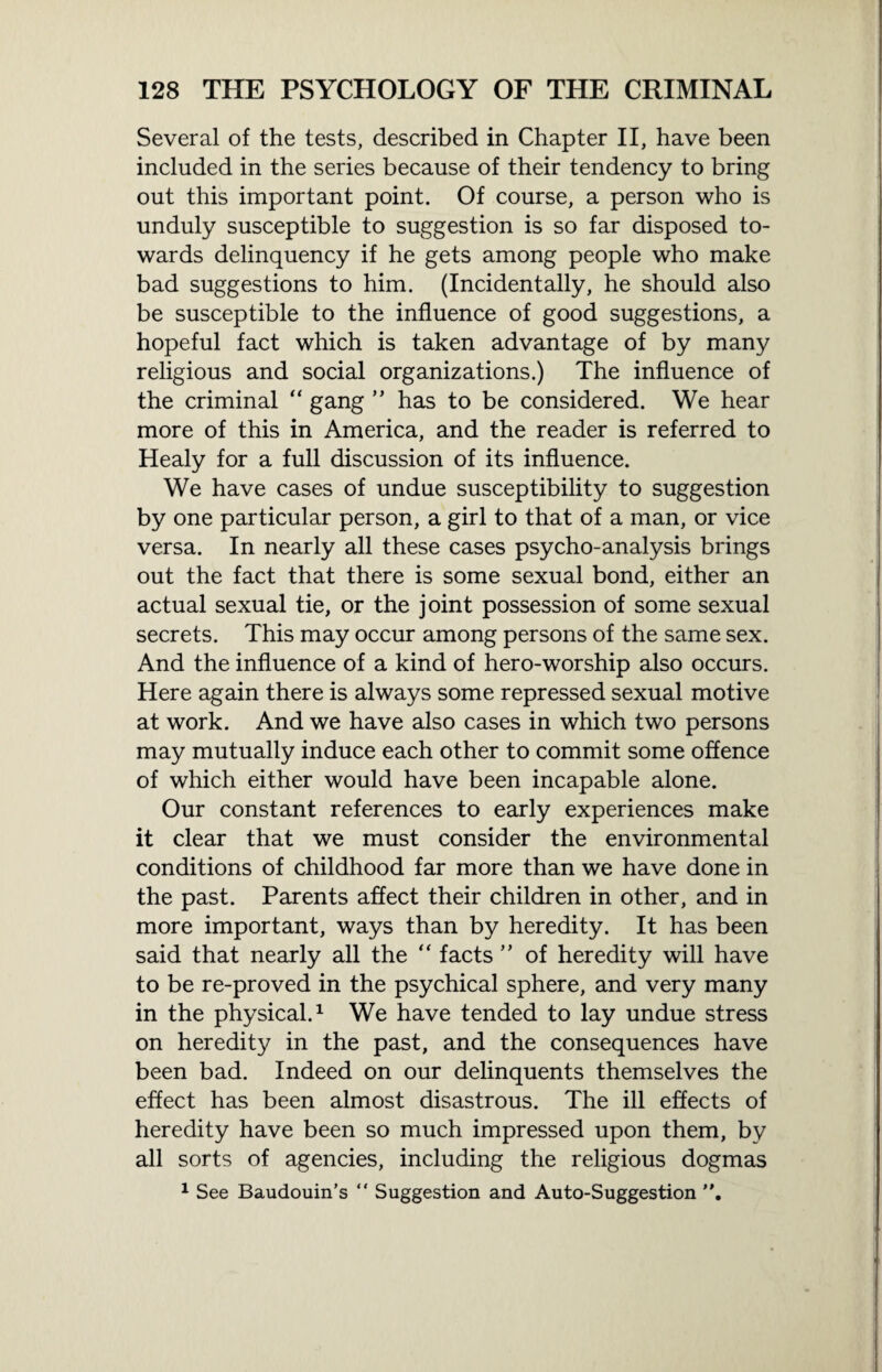 Several of the tests, described in Chapter II, have been included in the series because of their tendency to bring out this important point. Of course, a person who is unduly susceptible to suggestion is so far disposed to¬ wards delinquency if he gets among people who make bad suggestions to him. (Incidentally, he should also be susceptible to the influence of good suggestions, a hopeful fact which is taken advantage of by many religious and social organizations.) The influence of the criminal “ gang ” has to be considered. We hear more of this in America, and the reader is referred to Healy for a full discussion of its influence. We have cases of undue susceptibility to suggestion by one particular person, a girl to that of a man, or vice versa. In nearly all these cases psycho-analysis brings out the fact that there is some sexual bond, either an actual sexual tie, or the joint possession of some sexual secrets. This may occur among persons of the same sex. And the influence of a kind of hero-worship also occurs. Here again there is always some repressed sexual motive at work. And we have also cases in which two persons may mutually induce each other to commit some offence of which either would have been incapable alone. Our constant references to early experiences make it clear that we must consider the environmental conditions of childhood far more than we have done in the past. Parents affect their children in other, and in more important, ways than by heredity. It has been said that nearly all the “ facts ” of heredity will have to be re-proved in the psychical sphere, and very many in the physical.1 We have tended to lay undue stress on heredity in the past, and the consequences have been bad. Indeed on our delinquents themselves the effect has been almost disastrous. The ill effects of heredity have been so much impressed upon them, by all sorts of agencies, including the religious dogmas 1 See Baudouin’s “ Suggestion and Auto-Suggestion