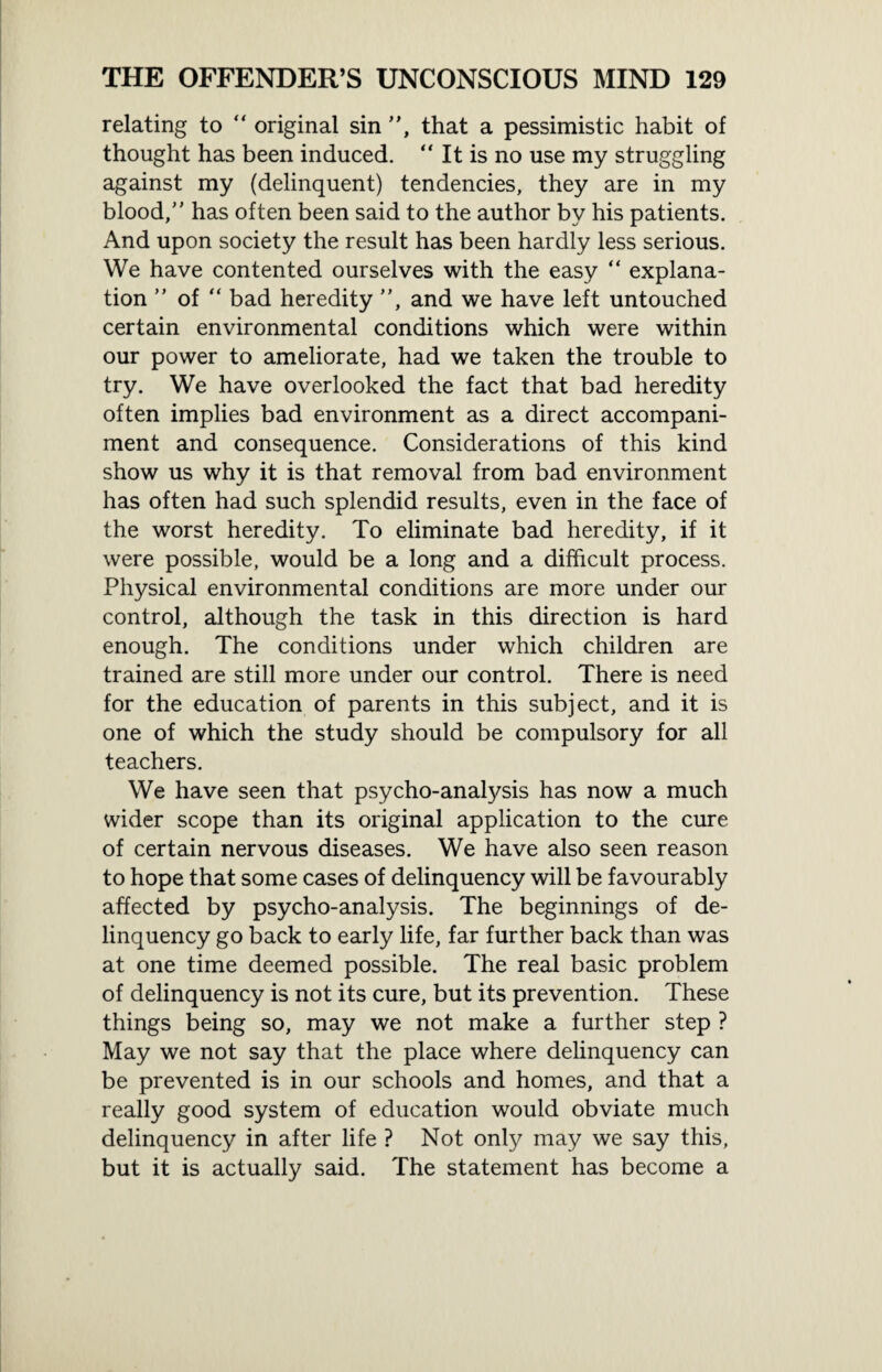 relating to “ original sin ”, that a pessimistic habit of thought has been induced. “ It is no use my struggling against my (delinquent) tendencies, they are in my blood,” has often been said to the author by his patients. And upon society the result has been hardly less serious. We have contented ourselves with the easy “ explana¬ tion of “ bad heredity ”, and we have left untouched certain environmental conditions which were within our power to ameliorate, had we taken the trouble to try. We have overlooked the fact that bad heredity often implies bad environment as a direct accompani¬ ment and consequence. Considerations of this kind show us why it is that removal from bad environment has often had such splendid results, even in the face of the worst heredity. To eliminate bad heredity, if it were possible, would be a long and a difficult process. Physical environmental conditions are more under our control, although the task in this direction is hard enough. The conditions under which children are trained are still more under our control. There is need for the education of parents in this subject, and it is one of which the study should be compulsory for all teachers. We have seen that psycho-analysis has now a much wider scope than its original application to the cure of certain nervous diseases. We have also seen reason to hope that some cases of delinquency will be favourably affected by psycho-analysis. The beginnings of de¬ linquency go back to early life, far further back than was at one time deemed possible. The real basic problem of delinquency is not its cure, but its prevention. These things being so, may we not make a further step ? May we not say that the place where delinquency can be prevented is in our schools and homes, and that a really good system of education would obviate much delinquency in after life ? Not only may we say this, but it is actually said. The statement has become a