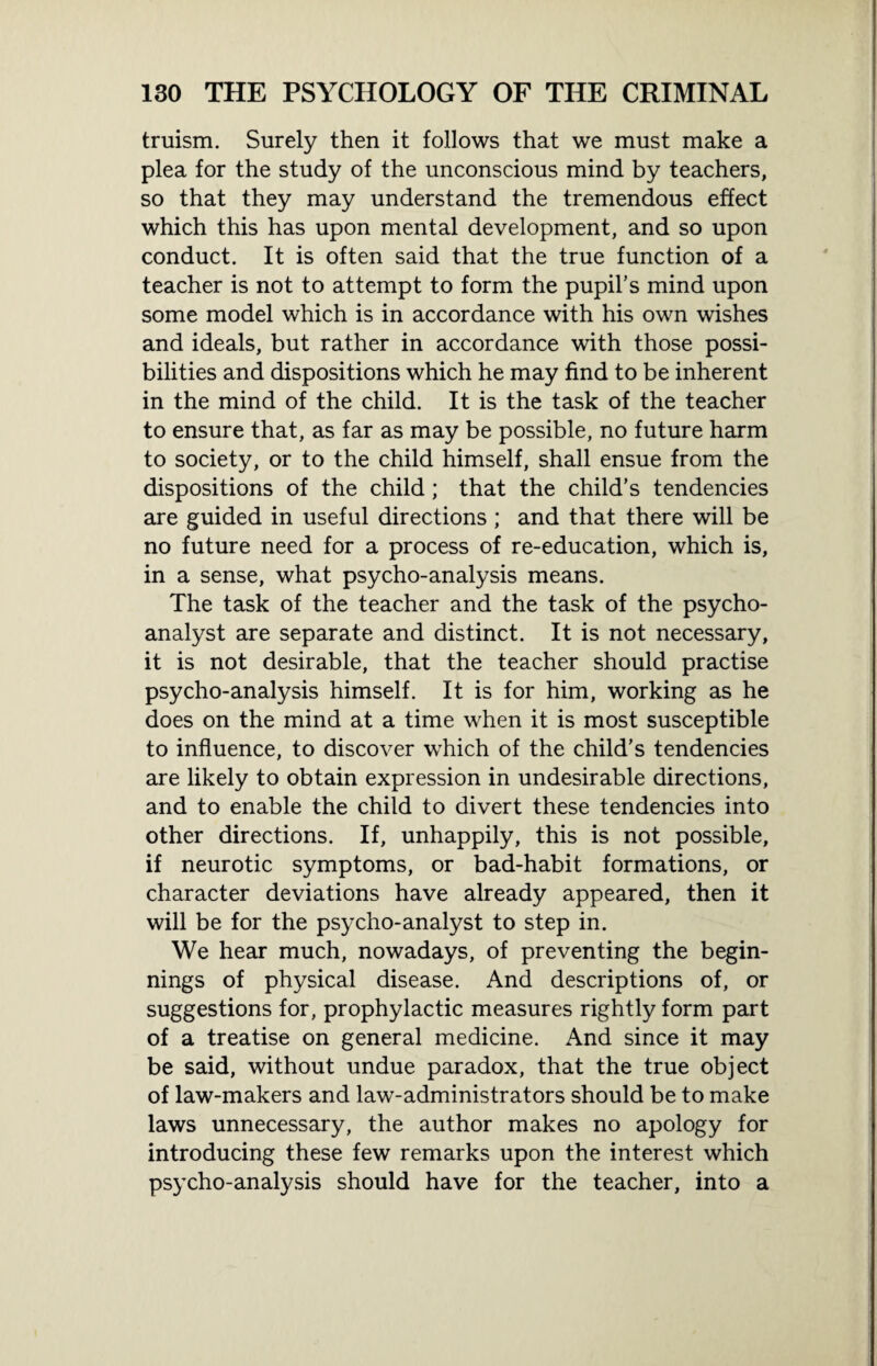 truism. Surely then it follows that we must make a plea for the study of the unconscious mind by teachers, so that they may understand the tremendous effect which this has upon mental development, and so upon conduct. It is often said that the true function of a teacher is not to attempt to form the pupil’s mind upon some model which is in accordance with his own wishes and ideals, but rather in accordance with those possi¬ bilities and dispositions which he may find to be inherent in the mind of the child. It is the task of the teacher to ensure that, as far as may be possible, no future harm to society, or to the child himself, shall ensue from the dispositions of the child; that the child’s tendencies are guided in useful directions; and that there will be no future need for a process of re-education, which is, in a sense, what psycho-analysis means. The task of the teacher and the task of the psycho¬ analyst are separate and distinct. It is not necessary, it is not desirable, that the teacher should practise psycho-analysis himself. It is for him, working as he does on the mind at a time when it is most susceptible to influence, to discover wThich of the child’s tendencies are likely to obtain expression in undesirable directions, and to enable the child to divert these tendencies into other directions. If, unhappily, this is not possible, if neurotic symptoms, or bad-habit formations, or character deviations have already appeared, then it will be for the psycho-analyst to step in. We hear much, nowadays, of preventing the begin¬ nings of physical disease. And descriptions of, or suggestions for, prophylactic measures rightly form part of a treatise on general medicine. And since it may be said, without undue paradox, that the true object of law-makers and law-administrators should be to make laws unnecessary, the author makes no apology for introducing these few remarks upon the interest which psycho-analysis should have for the teacher, into a