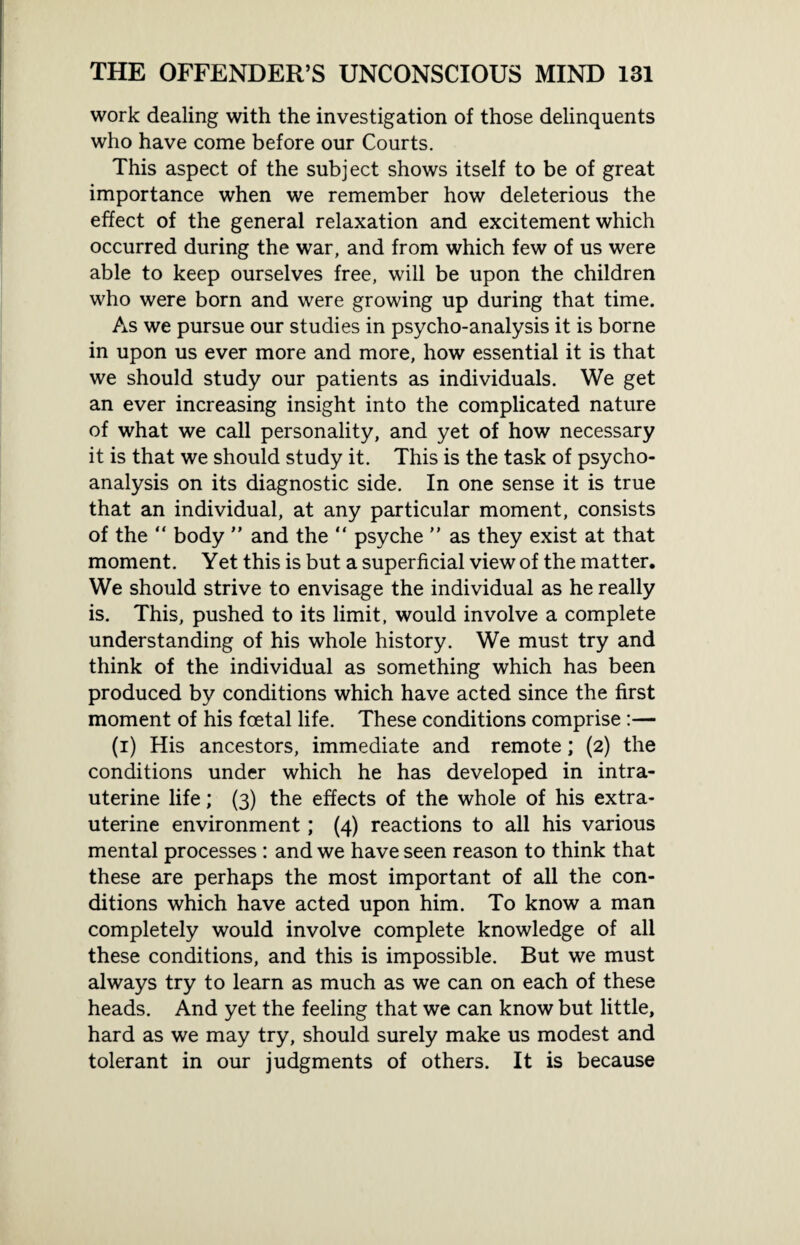 work dealing with the investigation of those delinquents who have come before our Courts. This aspect of the subject shows itself to be of great importance when we remember how deleterious the effect of the general relaxation and excitement which occurred during the war, and from which few of us were able to keep ourselves free, will be upon the children who were born and were growing up during that time. As we pursue our studies in psycho-analysis it is borne in upon us ever more and more, how essential it is that we should study our patients as individuals. We get an ever increasing insight into the complicated nature of what we call personality, and yet of how necessary it is that we should study it. This is the task of psycho¬ analysis on its diagnostic side. In one sense it is true that an individual, at any particular moment, consists of the “ body ” and the “ psyche ” as they exist at that moment. Yet this is but a superficial view of the matter. We should strive to envisage the individual as he really is. This, pushed to its limit, would involve a complete understanding of his whole history. We must try and think of the individual as something which has been produced by conditions which have acted since the first moment of his foetal life. These conditions comprise :— (i) His ancestors, immediate and remote; (2) the conditions under which he has developed in intra¬ uterine life; (3) the effects of the whole of his extra- uterine environment; (4) reactions to all his various mental processes : and we have seen reason to think that these are perhaps the most important of all the con¬ ditions which have acted upon him. To know a man completely would involve complete knowledge of all these conditions, and this is impossible. But we must always try to learn as much as we can on each of these heads. And yet the feeling that we can know but little, hard as we may try, should surely make us modest and tolerant in our judgments of others. It is because