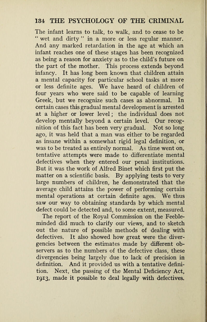 The infant learns to talk, to walk, and to cease to be “ wet and dirty ” in a more or less regular manner. And any marked retardation in the age at which an infant reaches one of these stages has been recognized as being a reason for anxiety as to the child’s future on the part of the mother. This process extends beyond infancy. It has long been known that children attain a mental capacity for particular school tasks at more or less definite ages. We have heard of children of four years who were said to be capable of learning Greek, but we recognize such cases as abnormal. In certain cases this gradual mental development is arrested at a higher or lower level; the individual does not develop mentally beyond a certain level. Our recog¬ nition of this fact has been very gradual. Not so long ago, it was held that a man was either to be regarded as insane within a somewhat rigid legal definition, or was to be treated as entirely normal. As time went on, tentative attempts were made to differentiate mental defectives when they entered our penal institutions. But it was the work of Alfred Binet which first put the matter on a scientific basis. By applying tests to very large numbers of children, he demonstrated that the average child attains the power of performing certain mental operations at certain definite ages. We thus saw our way to obtaining standards by which mental defect could be detected and, to some extent, measured. The report of the Royal Commission on the Feeble¬ minded did much to clarify our views, and to sketch out the nature of possible methods of dealing with defectives. It also showed how great were the diver¬ gencies between the estimates made by different ob¬ servers as to the numbers of the defective class, these divergencies being largely due to lack of precision in definition. And it provided us with a tentative defini¬ tion. Next, the passing of the Mental Deficiency Act, 1913, made it possible to deal legally with defectives.