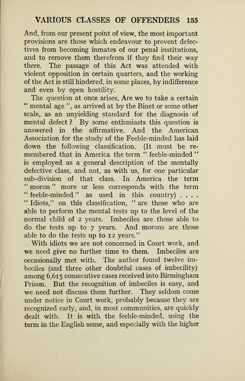 And, from our present point of view, the most important provisions are those which endeavour to prevent defec¬ tives from becoming inmates of our penal institutions, and to remove them therefrom if they find their way there. The passage of this Act was attended with violent opposition in certain quarters, and the working of the Act is still hindered, in some places, by indifference and even by open hostility. The question at once arises, Are we to take a certain “ mental age ”, as arrived at by the Binet or some other scale, as an unyielding standard for the diagnosis of mental defect ? By some enthusiasts this question is answered in the affirmative. And the American Association for the study of the Feeble-minded has laid down the following classification. (It must be re¬ membered that in America the term “ feeble-minded ” is employed as a general description of the mentally defective class, and not, as with us, for one particular sub-division of that class. In America the term “ moron ” more or less corresponds with the term “ feeble-minded ” as used in this country) . . . . “ Idiots,” on this classification, “ are those who are able to perform the mental tests up to the level of the normal child of 2 years. Imbeciles are those able to do the tests up to 7 years. And morons are those able to do the tests up to 12 years.” With idiots we are not concerned in Court work, and we need give no further time to them. Imbeciles are occasionally met with. The author found twelve im¬ beciles (and three other doubtful cases of imbecility) among 6,615 consecutive cases received into Birmingham Prison. But the recognition of imbeciles is easy, and we need not discuss them further. They seldom come under notice in Court work, probably because they are recognized early, and, in most communities, are quickly dealt with. It is with the feeble-minded, using the term in the English sense, and especially with the higher