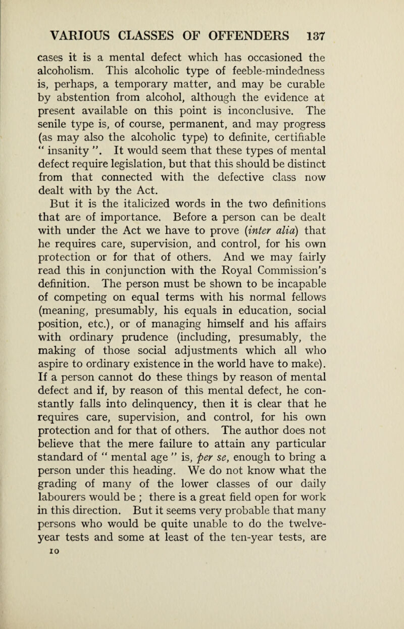 cases it is a mental defect which has occasioned the alcoholism. This alcoholic type of feeble-mindedness is, perhaps, a temporary matter, and may be curable by abstention from alcohol, although the evidence at present available on this point is inconclusive. The senile type is, of course, permanent, and may progress (as may also the alcoholic type) to definite, certifiable “ insanity It would seem that these types of mental defect require legislation, but that this should be distinct from that connected with the defective class now dealt with by the Act. But it is the italicized words in the two definitions that are of importance. Before a person can be dealt with under the Act we have to prove (inter alia) that he requires care, supervision, and control, for his own protection or for that of others. And we may fairly read this in conjunction with the Royal Commission’s definition. The person must be shown to be incapable of competing on equal terms with his normal fellows (meaning, presumably, his equals in education, social position, etc.), or of managing himself and his affairs with ordinary prudence (including, presumably, the making of those social adjustments which all who aspire to ordinary existence in the world have to make). If a person cannot do these things by reason of mental defect and if, by reason of this mental defect, he con¬ stantly falls into delinquency, then it is clear that he requires care, supervision, and control, for his own protection and for that of others. The author does not believe that the mere failure to attain any particular standard of “ mental age ” is, per se, enough to bring a person under this heading. We do not know what the grading of many of the lower classes of our daily labourers would be ; there is a great field open for work in this direction. But it seems very probable that many persons who would be quite unable to do the twelve- year tests and some at least of the ten-year tests, are IO