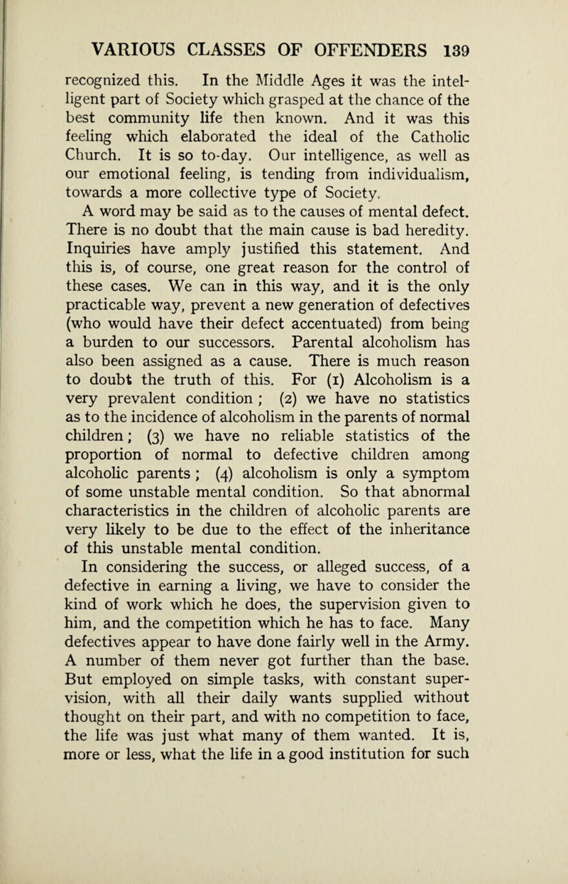 recognized this. In the Middle Ages it was the intel¬ ligent part of Society which grasped at the chance of the best community life then known. And it was this feeling which elaborated the ideal of the Catholic Church. It is so to-day. Our intelligence, as well as our emotional feeling, is tending from individualism, towards a more collective type of Society, A word may be said as to the causes of mental defect. There is no doubt that the main cause is bad heredity. Inquiries have amply justified this statement. And this is, of course, one great reason for the control of these cases. We can in this way, and it is the only practicable way, prevent a new generation of defectives (who would have their defect accentuated) from being a burden to our successors. Parental alcoholism has also been assigned as a cause. There is much reason to doubt the truth of this. For (i) Alcoholism is a very prevalent condition ; (2) we have no statistics as to the incidence of alcoholism in the parents of normal children; (3) we have no reliable statistics of the proportion of normal to defective children among alcoholic parents ; (4) alcoholism is only a symptom of some unstable mental condition. So that abnormal characteristics in the children of alcoholic parents are very likely to be due to the effect of the inheritance of this unstable mental condition. In considering the success, or alleged success, of a defective in earning a living, we have to consider the kind of work which he does, the supervision given to him, and the competition which he has to face. Many defectives appear to have done fairly well in the Army. A number of them never got further than the base. But employed on simple tasks, with constant super¬ vision, with all their daily wants supplied without thought on their part, and with no competition to face, the life was just what many of them wanted. It is, more or less, what the life in a good institution for such