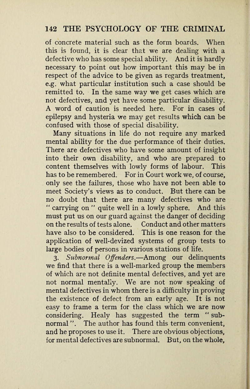 of concrete material such as the form boards. When this is found, it is clear that we are dealing with a defective who has some special ability. And it is hardly necessary to point out how important this may be in respect of the advice to be given as regards treatment, e.g. what particular institution such a case should be remitted to. In the same way we get cases which are not defectives, and yet have some particular disability. A word of caution is needed here. For in cases of epilepsy and hysteria we may get results which can be confused with those of special disability. Many situations in life do not require any marked mental ability for the due performance of their duties. There are defectives who have some amount of insight into their own disability, and who are prepared to content themselves with lowly forms of labour. This has to be remembered. For in Court work we, of course, only see the failures, those who have not been able to meet Society’s views as to conduct. But there can be no doubt that there are many defectives who are “ carrying on ” quite well in a lowly sphere. And this must put us on our guard against the danger of deciding on the results of tests alone. Conduct and other matters have also to be considered. This is one reason for the application of well-devized systems of group tests to large bodies of persons in various stations of life. 3. Subnormal Offenders.—Among our delinquents we find that there is a well-marked group the members of which are not definite mental defectives, and yet are not normal mentally. We are not now speaking of mental defectives in whom there is a difficulty in proving the existence of defect from an early age. It is not easy to frame a term for the class which we are now considering. Healy has suggested the term “ sub¬ normal ”. The author has found this term convenient, and he proposes to use it. There are obvious objections, for mental defectives are subnormal. But, on the whole.