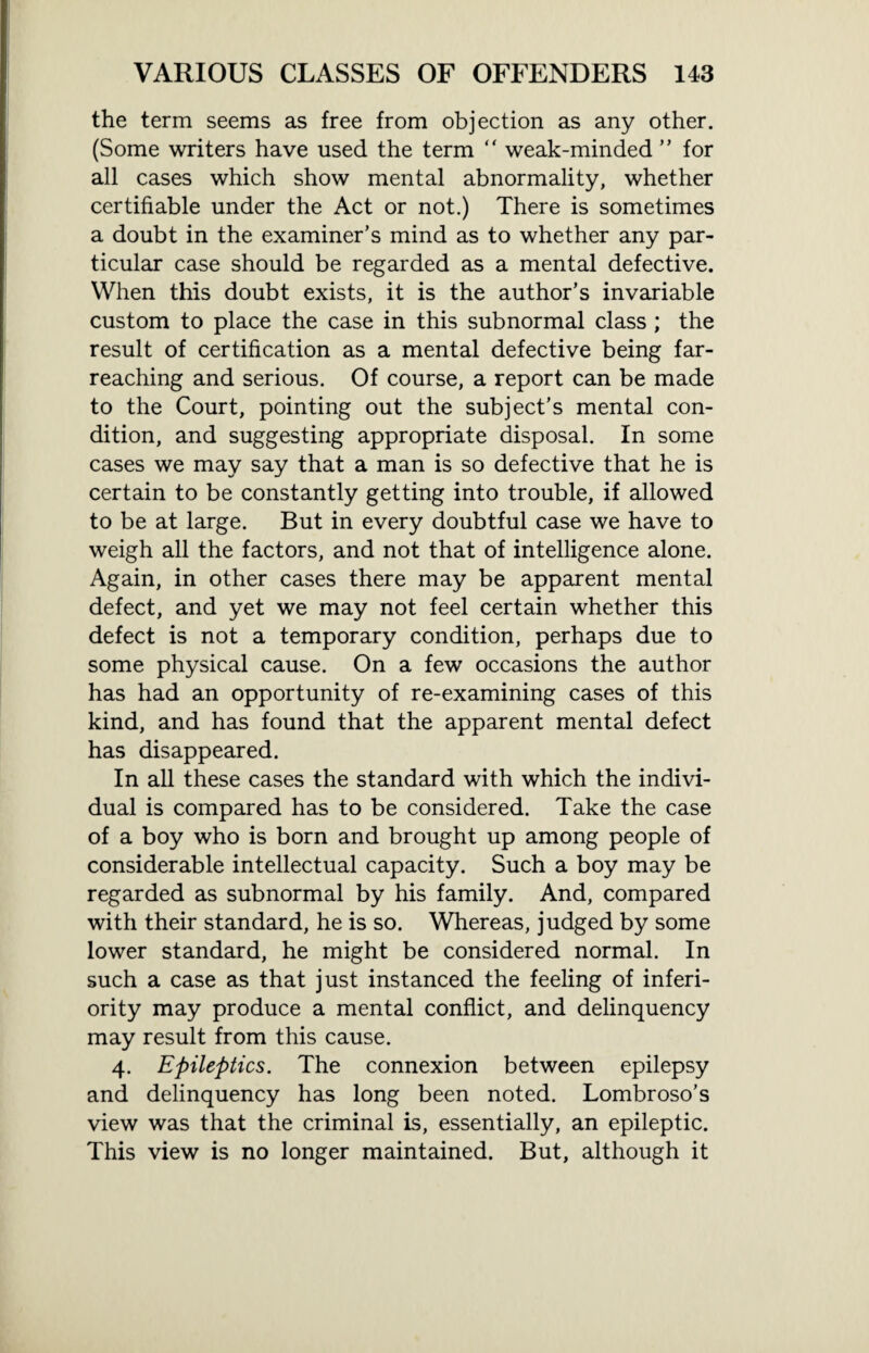 the term seems as free from objection as any other. (Some writers have used the term “ weak-minded ” for all cases which show mental abnormality, whether certifiable under the Act or not.) There is sometimes a doubt in the examiner’s mind as to whether any par¬ ticular case should be regarded as a mental defective. When this doubt exists, it is the author’s invariable custom to place the case in this subnormal class ; the result of certification as a mental defective being far- reaching and serious. Of course, a report can be made to the Court, pointing out the subject’s mental con¬ dition, and suggesting appropriate disposal. In some cases we may say that a man is so defective that he is certain to be constantly getting into trouble, if allowed to be at large. But in every doubtful case we have to weigh all the factors, and not that of intelligence alone. Again, in other cases there may be apparent mental defect, and yet we may not feel certain whether this defect is not a temporary condition, perhaps due to some physical cause. On a few occasions the author has had an opportunity of re-examining cases of this kind, and has found that the apparent mental defect has disappeared. In all these cases the standard with which the indivi¬ dual is compared has to be considered. Take the case of a boy who is born and brought up among people of considerable intellectual capacity. Such a boy may be regarded as subnormal by his family. And, compared with their standard, he is so. Whereas, judged by some lower standard, he might be considered normal. In such a case as that just instanced the feeling of inferi¬ ority may produce a mental conflict, and delinquency may result from this cause. 4. Epileptics. The connexion between epilepsy and delinquency has long been noted. Lombroso’s view was that the criminal is, essentially, an epileptic. This view is no longer maintained. But, although it