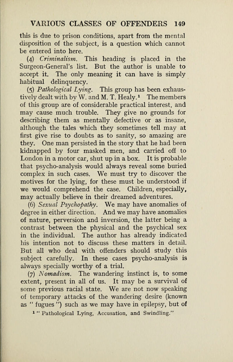 this is due to prison conditions, apart from the mental disposition of the subject, is a question which cannot be entered into here. (4) Criminalism. This heading is placed in the Surgeon-General’s list. But the author is unable to accept it. The only meaning it can have is simply habitual delinquency. (5) Pathological Lying. This group has been exhaus¬ tively dealt with by W. and M. T. Healy.1 The members of this group are of considerable practical interest, and may cause much trouble. They give no grounds for describing them as mentally defective or as insane, although the tales which they sometimes tell may at first give rise to doubts as to sanity, so amazing are they. One man persisted in the story that he had been kidnapped by four masked men, and carried off to London in a motor car, shut up in a box. It is probable that psycho-analysis would always reveal some buried complex in such cases. We must try to discover the motives for the lying, for these must be understood if we would comprehend the case. Children, especially, may actually believe in their dreamed adventures. (6) Sexual Psychopathy. We may have anomalies of degree in either direction. And we may have anomalies of nature, perversion and inversion, the latter being a contrast between the physical and the psychical sex in the individual. The author has already indicated his intention not to discuss these matters in detail. But all who deal with offenders should study this subject carefully. In these cases psycho-analysis is always specially worthy of a trial. (7) Nomadism. The wandering instinct is, to some extent, present in all of us. It may be a survival of some previous racial state. We are not now speaking of temporary attacks of the wandering desire (known as “ fugues ”) such as we may have in epilepsy, but of 1 “ Pathological Lying, Accusation, and Swindling.”