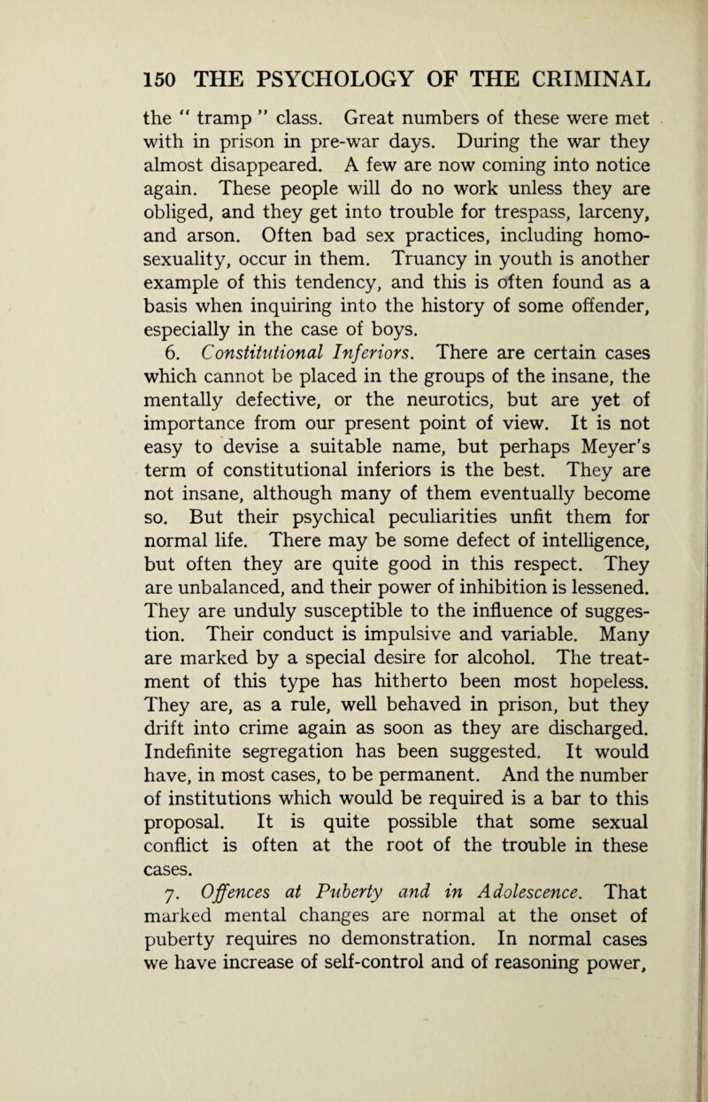 the tramp ” class. Great numbers of these were met with in prison in pre-war days. During the war they almost disappeared. A few are now coming into notice again. These people will do no work unless they are obliged, and they get into trouble for trespass, larceny, and arson. Often bad sex practices, including homo¬ sexuality, occur in them. Truancy in youth is another example of this tendency, and this is often found as a basis when inquiring into the history of some offender, especially in the case of boys. 6. Constitutional Inferiors. There are certain cases which cannot be placed in the groups of the insane, the mentally defective, or the neurotics, but are yet of importance from our present point of view. It is not easy to devise a suitable name, but perhaps Meyer’s term of constitutional inferiors is the best. They are not insane, although many of them eventually become so. But their psychical peculiarities unfit them for normal life. There may be some defect of intelligence, but often they are quite good in this respect. They are unbalanced, and their power of inhibition is lessened. They are unduly susceptible to the influence of sugges¬ tion. Their conduct is impulsive and variable. Many are marked by a special desire for alcohol. The treat¬ ment of this type has hitherto been most hopeless. They are, as a rule, well behaved in prison, but they drift into crime again as soon as they are discharged. Indefinite segregation has been suggested. It would have, in most cases, to be permanent. And the number of institutions which would be required is a bar to this proposal. It is quite possible that some sexual conflict is often at the root of the trouble in these cases. 7. Offences at Puberty and in Adolescence. That marked mental changes are normal at the onset of puberty requires no demonstration. In normal cases we have increase of self-control and of reasoning power.
