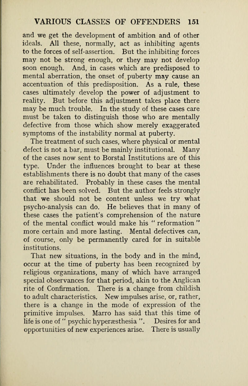 and we get the development of ambition and of other ideals. All these, normally, act as inhibiting agents to the forces of self-assertion. But the inhibiting forces may not be strong enough, or they may not develop soon enough. And, in cases which are predisposed to mental aberration, the onset of puberty may cause an accentuation of this predisposition. As a rule, these cases ultimately develop the power of adjustment to reality. But before this adjustment takes place there may be much trouble. In the study of these cases care must be taken to distinguish those who are mentally defective from those which show merely exaggerated symptoms of the instability normal at puberty. The treatment of such cases, where physical or mental defect is not a bar, must be mainly institutional. Many of the cases now sent to Borstal Institutions are of this type. Under the influences brought to bear at these establishments there is no doubt that many of the cases are rehabilitated. Probably in these cases the mental conflict has been solved. But the author feels strongly that we should not be content unless we try what psycho-analysis can do. He believes that in many of these cases the patient’s comprehension of the nature of the mental conflict would make his “ reformation ” more certain and more lasting. Mental defectives can, of course, only be permanently cared for in suitable institutions. That new situations, in the body and in the mind, occur at the time of puberty has been recognized by religious organizations, many of which have arranged special observances for that period, akin to the Anglican rite of Confirmation. There is a change from childish to adult characteristics. New impulses arise, or, rather, there is a change in the mode of expression of the primitive impulses. Marro has said that this time of life is one of “ psychic hyperaesthesia Desires for and opportunities of new experiences arise. There is usually