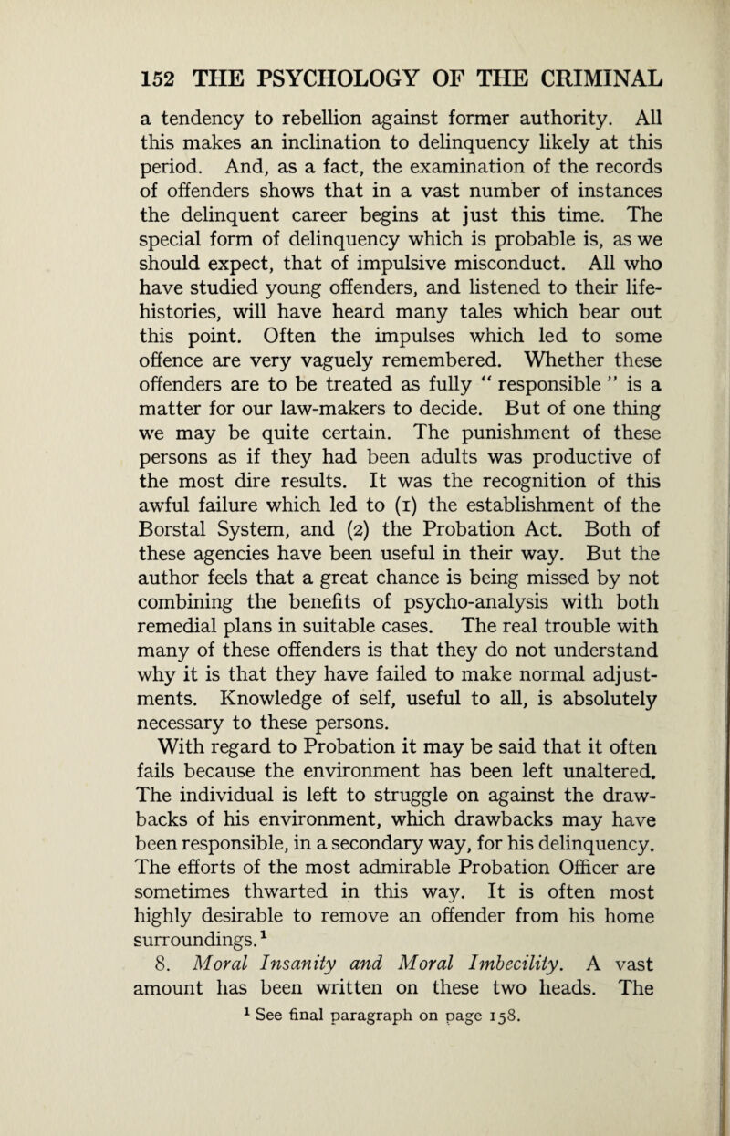 a tendency to rebellion against former authority. All this makes an inclination to delinquency likely at this period. And, as a fact, the examination of the records of offenders shows that in a vast number of instances the delinquent career begins at just this time. The special form of delinquency which is probable is, as we should expect, that of impulsive misconduct. All who have studied young offenders, and listened to their life- histories, will have heard many tales which bear out this point. Often the impulses which led to some offence are very vaguely remembered. Whether these offenders are to be treated as fully “ responsible ” is a matter for our law-makers to decide. But of one thing we may be quite certain. The punishment of these persons as if they had been adults was productive of the most dire results. It was the recognition of this awful failure which led to (i) the establishment of the Borstal System, and (2) the Probation Act. Both of these agencies have been useful in their way. But the author feels that a great chance is being missed by not combining the benefits of psycho-analysis with both remedial plans in suitable cases. The real trouble with many of these offenders is that they do not understand why it is that they have failed to make normal adjust¬ ments. Knowledge of self, useful to all, is absolutely necessary to these persons. With regard to Probation it may be said that it often fails because the environment has been left unaltered. The individual is left to struggle on against the draw¬ backs of his environment, which drawbacks may have been responsible, in a secondary way, for his delinquency. The efforts of the most admirable Probation Officer are sometimes thwarted in this way. It is often most highly desirable to remove an offender from his home surroundings.1 8. Moral Insanity and Moral Imbecility. A vast amount has been written on these two heads. The 1 See final paragraph on page 158.