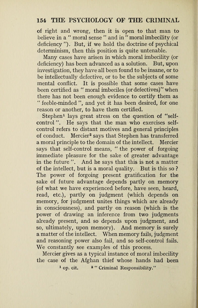 of right and wrong, then it is open to that man to believe in a “ moral sense ” and in “ moral imbecility (or deficiency ”). But, if we hold the doctrine of psychical determinism, then this position is quite untenable. Many cases have arisen in which moral imbecility (or deficiency) has been advanced as a solution. But, upon investigation, they have all been found to be insane, or to be intellectually defective, or to be the subjects of some mental conflict. It is possible that some cases have been certified as “ moral imbeciles (or defectives)” when there has not been enough evidence to certify them as “ feeble-minded ”, and yet it has been desired, for one reason or another, to have them certified. Stephen1 lays great stress on the question of “self- control ”. He says that the man who exercises self- control refers to distant motives and general principles of conduct. Mercier2 says that Stephen has transferred a moral principle to the domain of the intellect. Mercier says that self-control means, “ the power of forgoing immediate pleasure for the sake of greater advantage in the future And he says that this is not a matter of the intellect, but is a moral quality. But is this so ? The power of forgoing present gratification for the sake of future advantage depends partly on memory (of what we have experienced before, have seen, heard, read, etc.), partly on judgment (which depends on memory, for judgment unites things which are already in consciousness), and partly on reason (which is the power of drawing an inference from two judgments already present, and so depends upon judgment, and so, ultimately, upon memory). And memory is surely a matter of the intellect. When memory fails, judgment and reasoning power also fail, and so self-control fails. We constantly see examples of this process. Mercier gives as a typical instance of moral imbecility the case of the Afghan thief whose hands had been 1 op. cit. 2 “ Criminal Responsibility.”