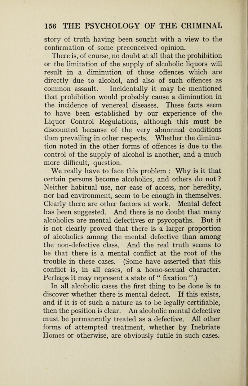 story of truth having been sought with a view to the confirmation of some preconceived opinion. There is, of course, no doubt at all that the prohibition or the limitation of the supply of alcoholic liquors will result in a diminution of those offences which are directly due to alcohol, and also of such offences as common assault. Incidentally it may be mentioned that prohibition would probably cause a diminution in the incidence of venereal diseases. These facts seem to have been established by our experience of the Liquor Control Regulations, although this must be discounted because of the very abnormal conditions then prevailing in other respects. Whether the diminu¬ tion noted in the other forms of offences is due to the control of the supply of alcohol is another, and a much more difficult, question. We really have to face this problem : Why is it that certain persons become alcoholics, and others do not ? Neither habitual use, nor ease of access, nor heredity, nor bad environment, seem to be enough in themselves. Clearly there are other factors at work. Mental defect has been suggested. And there is no doubt that many alcoholics are mental defectives or psycopaths. But it is not clearly proved that there is a larger proportion of alcoholics among the mental defective than among the non-defective class. And the real truth seems to be that there is a mental conflict at the root of the trouble in these cases. (Some have asserted that this conflict is, in all cases, of a homo-sexual character. Perhaps it may represent a state of “ fixation ”.) In all alcoholic cases the first thing to be done is to discover whether there is mental defect. If this exists, and if it is of such a nature as to be legally certifiable, then the position is clear. An alcoholic mental defective must be permanently treated as a defective. All other forms of attempted treatment, whether by Inebriate Homes or otherwise, are obviously futile in such cases.