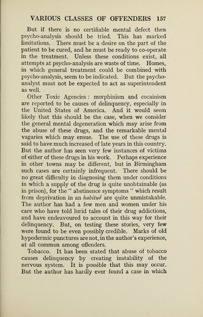 But if there is no certifiable mental defect then psycho-analysis should be tried. This has marked limitations. There must be a desire on the part of the patient to be cured, and he must be ready to co-operate in the treatment. Unless these conditions exist, all attempts at psycho-analysis are waste of time. Homes, in which general treatment could be combined with psycho-analysis, seem to be indicated. But the psycho¬ analyst must not be expected to act as superintendent as well. Other Toxic Agencies : morphinism and cocainism are reported to be causes of delinquency, especially in the United States of America. And it would seem likely that this should be the case, when we consider the general mental degeneration which may arise from the abuse of these drugs, and the remarkable mental vagaries which may ensue. The use of these drugs is said to have much increased of late years in this country. But the author has seen very few instances of victims of either of these drugs in his work. Perhaps experience in other towns may be different, but in Birmingham such cases are certainly infrequent. There should be no great difficulty in diagnosing them under conditions in which a supply of the drug is quite unobtainable (as in prison), for the “ abstinence symptoms ” which result from deprivation in an habitue are quite unmistakable. The author has had a few men and women under his care who have told lurid tales of their drug addictions, and have endeavoured to account in this way for their delinquency. But, on testing these stories, very few were found to be even possibly credible. Marks of old hypodermic punctures are not, in the author’s experience, at all common among offenders. Tobacco. It has been stated that abuse of tobacco causes delinquency by creating instability of the nervous system. It is possible that this may occur. But the author has hardly ever found a case in which