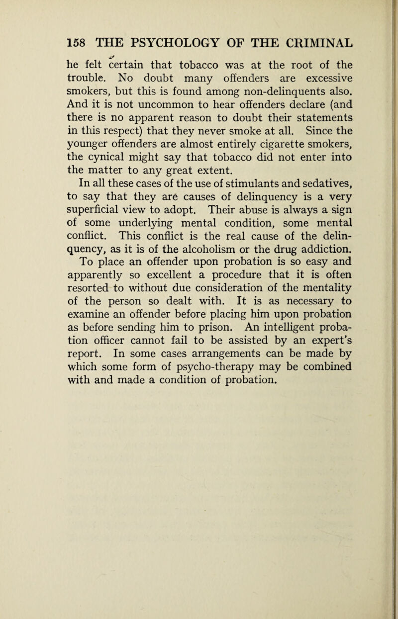 he felt certain that tobacco was at the root of the trouble. No doubt many offenders are excessive smokers, but this is found among non-delinquents also. And it is not uncommon to hear offenders declare (and there is no apparent reason to doubt their statements in this respect) that they never smoke at all. Since the younger offenders are almost entirely cigarette smokers, the cynical might say that tobacco did not enter into the matter to any great extent. In all these cases of the use of stimulants and sedatives, to say that they are causes of delinquency is a very superficial view to adopt. Their abuse is always a sign of some underlying mental condition, some mental conflict. This conflict is the real cause of the delin¬ quency, as it is of the alcoholism or the drug addiction. To place an offender upon probation is so easy and apparently so excellent a procedure that it is often resorted to without due consideration of the mentality of the person so dealt with. It is as necessary to examine an offender before placing him upon probation as before sending him to prison. An intelligent proba¬ tion officer cannot fail to be assisted by an expert’s report. In some cases arrangements can be made by which some form of psycho-therapy may be combined with and made a condition of probation.
