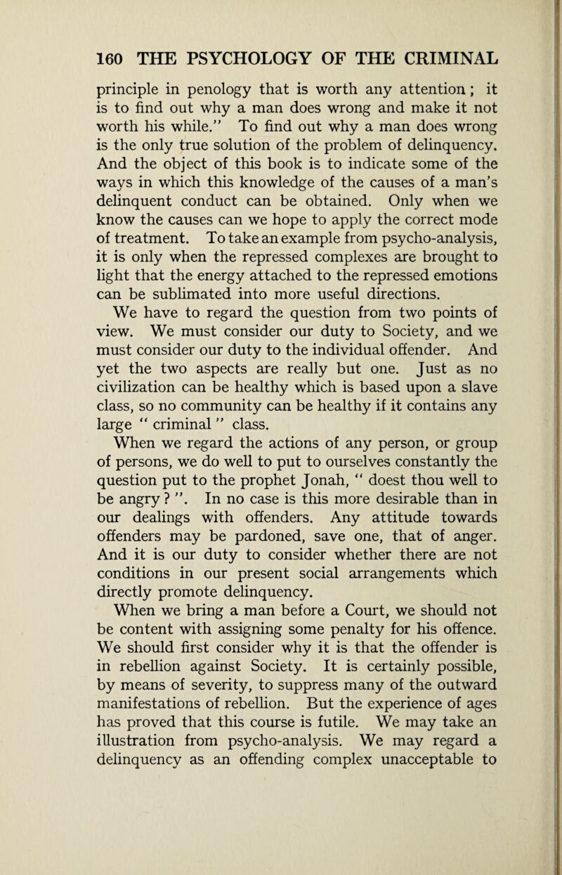 principle in penology that is worth any attention; it is to find out why a man does wrong and make it not worth his while.” To find out why a man does wrong is the only true solution of the problem of delinquency. And the object of this book is to indicate some of the ways in which this knowledge of the causes of a man’s delinquent conduct can be obtained. Only when we know the causes can we hope to apply the correct mode of treatment. To take an example from psycho-analysis, it is only when the repressed complexes axe brought to light that the energy attached to the repressed emotions can be sublimated into more useful directions. We have to regard the question from two points of view. We must consider our duty to Society, and we must consider our duty to the individual offender. And yet the two aspects are really but one. Just as no civilization can be healthy which is based upon a slave class, so no community can be healthy if it contains any large “ criminal ” class. When we regard the actions of any person, or group of persons, we do well to put to ourselves constantly the question put to the prophet Jonah, “ doest thou well to be angry ? ”. In no case is this more desirable than in our dealings with offenders. Any attitude towards offenders may be pardoned, save one, that of anger. And it is our duty to consider whether there are not conditions in our present social arrangements which directly promote delinquency. When we bring a man before a Court, we should not be content with assigning some penalty for his offence. We should first consider why it is that the offender is in rebellion against Society. It is certainly possible, by means of severity, to suppress many of the outward manifestations of rebellion. But the experience of ages has proved that this course is futile. We may take an illustration from psycho-analysis. We may regard a delinquency as an offending complex unacceptable to