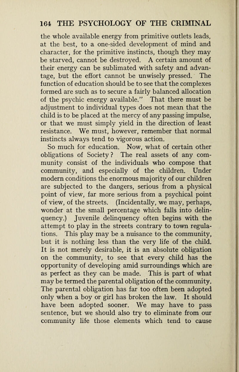 the whole available energy from primitive outlets leads, at the best, to a one-sided development of mind and character, for the primitive instincts, though they may be starved, cannot be destroyed. A certain amount of their energy can be sublimated with safety and advan¬ tage, but the effort cannot be unwisely pressed. The function of education should be to see that the complexes formed are such as to secure a fairly balanced allocation of the psychic energy available.” That there must be adjustment to individual types does not mean that the child is to be placed at the mercy of any passing impulse, or that we must simply yield in the direction of least resistance. We must, however, remember that normal instincts always tend to vigorous action. So much for education. Now, what of certain other obligations of Society ? The real assets of any com¬ munity consist of the individuals who compose that community, and especially of the children. Under modern conditions the enormous majority of our children are subjected to the dangers, serious from a physical point of view, far more serious from a psychical point of view, of the streets. (Incidentally, we may, perhaps, wonder at the small percentage which falls into delin¬ quency.) Juvenile delinquency often begins with the attempt to play in the streets contrary to town regula¬ tions. This play may be a nuisance to the community, but it is nothing less than the very life of the child. It is not merely desirable, it is an absolute obligation on the community, to see that every child has the opportunity of developing amid surroundings which are as perfect as they can be made. This is part of what may be termed the parental obligation of the community. The parental obligation has far too often been adopted only when a boy or girl has broken the law. It should have been adopted sooner. We may have to pass sentence, but we should also try to eliminate from our community life those elements which tend to cause