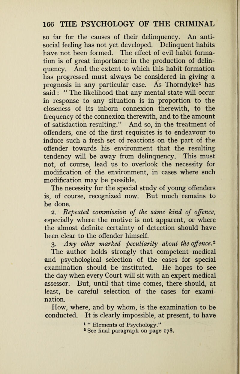 so far for the causes of their delinquency. An anti¬ social feeling has not yet developed. Delinquent habits have not been formed. The effect of evil habit forma¬ tion is of great importance in the production of delin¬ quency. And the extent to which this habit formation has progressed must always be considered in giving a prognosis in any particular case. As Thorndyke1 has said: “ The likelihood that any mental state will occur in response to any situation is in proportion to the closeness of its inborn connexion therewith, to the frequency of the connexion therewith, and to the amount of satisfaction resulting.” And so, in the treatment of offenders, one of the first requisites is to endeavour to induce such a fresh set of reactions on the part of the offender towards his environment that the resulting tendency will be away from delinquency. This must not, of course, lead us to overlook the necessity for modification of the environment, in cases where such modification may be possible. The necessity for the special study of young offenders is, of course, recognized now. But much remains to be done. 2. Repeated commission of the same kind of offence, especially where the motive is not apparent, or where the almost definite certainty of detection should have been clear to the offender himself. 3. Any other marked peculiarity about the offence.2 The author holds strongly that competent medical and psychological selection of the cases for special examination should be instituted. He hopes to see the day when every Court will sit with an expert medical assessor. But, until that time comes, there should, at least, be careful selection of the cases for exami¬ nation. How, where, and by whom, is the examination to be conducted. It is clearly impossible, at present, to have 1 “ Elements of Psychology.” 2 See final paragraph on page 178.