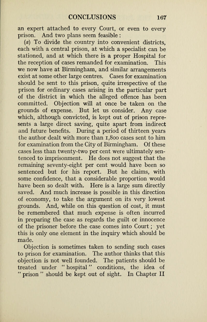 an expert attached to every Court, or even to every prison. And two plans seem feasible : (a) To divide the country into convenient districts, each with a central prison, at which a specialist can be stationed, and at which there is a proper Hospital for the reception of cases remanded for examination. This we now have at Birmingham, and similar arrangements exist at some other large centres. Cases for examination should be sent to this prison, quite irrespective of the prison for ordinary cases arising in the particular part of the district in which the alleged offence has been committed. Objection will at once be taken on the grounds of expense. But let us consider. Any case which, although convicted, is kept out of prison repre¬ sents a large direct saving, quite apart from indirect and future benefits. During a period of thirteen years the author dealt with more than 1,800 cases sent to him for examination from the City of Birmingham. Of these cases less than twenty-two per cent were ultimately sen¬ tenced to imprisonment. He does not suggest that the remaining seventy-eight per cent would have been so sentenced but for his report. But he claims, with some confidence, that a considerable proportion would have been so dealt with. Here is a large sum directly saved. And much increase is possible in this direction of economy, to take the argument on its very lowest grounds. And, while on this question of cost, it must be remembered that much expense is often incurred in preparing the case as regards the guilt or innocence of the prisoner before the case comes into Court; yet this is only one element in the inquiry which should be made. Objection is sometimes taken to sending such cases to prison for examination. The author thinks that this objection is not well founded. The patients should be treated under “ hospital conditions, the idea of “ prison ” should be kept out of sight. In Chapter II