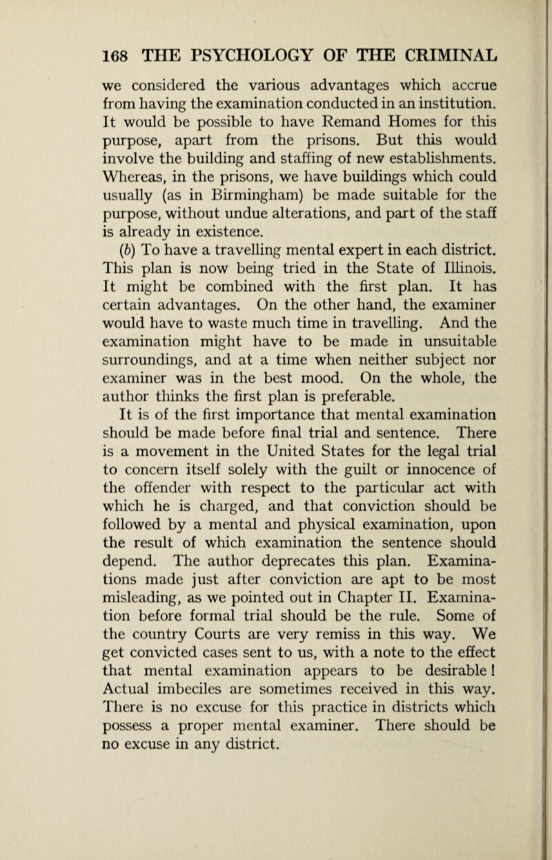 we considered the various advantages which accrue from having the examination conducted in an institution. It would be possible to have Remand Homes for this purpose, apart from the prisons. But this would involve the building and staffing of new establishments. Whereas, in the prisons, we have buildings which could usually (as in Birmingham) be made suitable for the purpose, without undue alterations, and part of the staff is already in existence. (b) To have a travelling mental expert in each district. This plan is now being tried in the State of Illinois. It might be combined with the first plan. It has certain advantages. On the other hand, the examiner would have to waste much time in travelling. And the examination might have to be made in unsuitable surroundings, and at a time when neither subject nor examiner was in the best mood. On the whole, the author thinks the first plan is preferable. It is of the first importance that mental examination should be made before final trial and sentence. There is a movement in the United States for the legal trial to concern itself solely with the guilt or innocence of the offender with respect to the particular act with which he is charged, and that conviction should be followed by a mental and physical examination, upon the result of which examination the sentence should depend. The author deprecates this plan. Examina¬ tions made just after conviction are apt to be most misleading, as we pointed out in Chapter II. Examina¬ tion before formal trial should be the rule. Some of the country Courts are very remiss in this way. We get convicted cases sent to us, with a note to the effect that mental examination appears to be desirable! Actual imbeciles are sometimes received in this way. There is no excuse for this practice in districts which possess a proper mental examiner. There should be no excuse in any district.