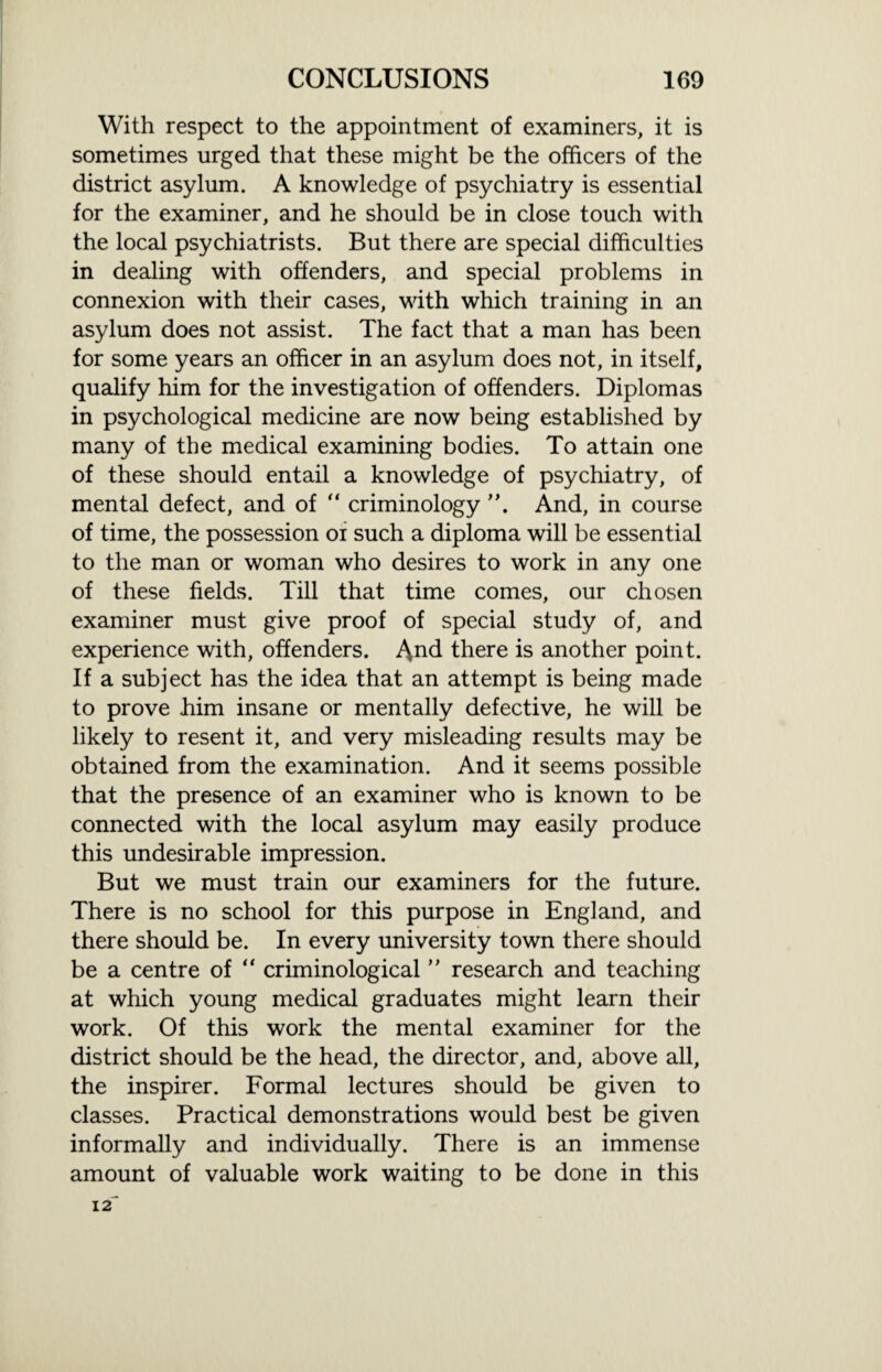 With respect to the appointment of examiners, it is sometimes urged that these might be the officers of the district asylum. A knowledge of psychiatry is essential for the examiner, and he should be in close touch with the local psychiatrists. But there are special difficulties in dealing with offenders, and special problems in connexion with their cases, with which training in an asylum does not assist. The fact that a man has been for some years an officer in an asylum does not, in itself, qualify him for the investigation of offenders. Diplomas in psychological medicine are now being established by many of the medical examining bodies. To attain one of these should entail a knowledge of psychiatry, of mental defect, and of “ criminology And, in course of time, the possession or such a diploma will be essential to the man or woman who desires to work in any one of these fields. Till that time comes, our chosen examiner must give proof of special study of, and experience with, offenders. there is another point. If a subject has the idea that an attempt is being made to prove him insane or mentally defective, he will be likely to resent it, and very misleading results may be obtained from the examination. And it seems possible that the presence of an examiner who is known to be connected with the local asylum may easily produce this undesirable impression. But we must train our examiners for the future. There is no school for this purpose in England, and there should be. In every university town there should be a centre of “ criminological ” research and teaching at which young medical graduates might learn their work. Of this work the mental examiner for the district should be the head, the director, and, above all, the inspirer. Formal lectures should be given to classes. Practical demonstrations would best be given informally and individually. There is an immense amount of valuable work waiting to be done in this 12