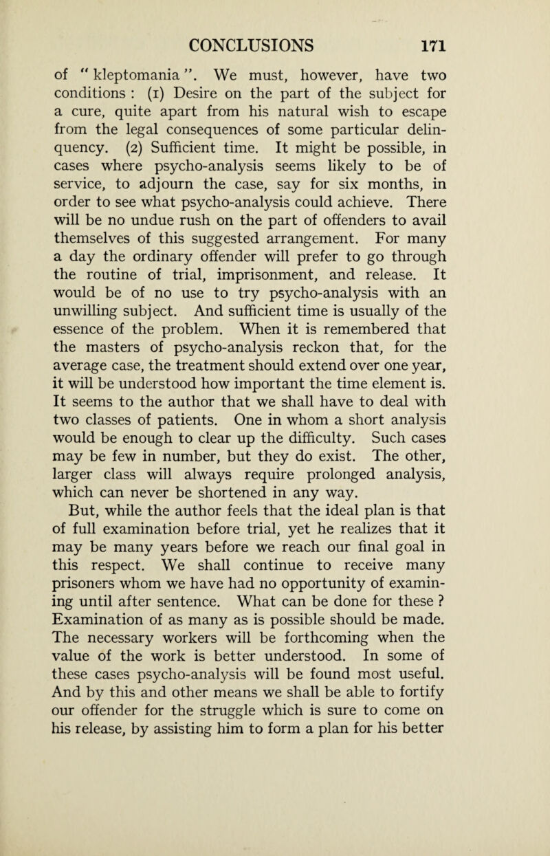 of “ kleptomania We must, however, have two conditions : (i) Desire on the part of the subject for a cure, quite apart from his natural wish to escape from the legal consequences of some particular delin¬ quency. (2) Sufficient time. It might be possible, in cases where psycho-analysis seems likely to be of service, to adjourn the case, say for six months, in order to see what psycho-analysis could achieve. There will be no undue rush on the part of offenders to avail themselves of this suggested arrangement. For many a day the ordinary offender will prefer to go through the routine of trial, imprisonment, and release. It would be of no use to try psycho-analysis with an unwilling subject. And sufficient time is usually of the essence of the problem. When it is remembered that the masters of psycho-analysis reckon that, for the average case, the treatment should extend over one year, it will be understood how important the time element is. It seems to the author that we shall have to deal with two classes of patients. One in whom a short analysis would be enough to clear up the difficulty. Such cases may be few in number, but they do exist. The other, larger class will always require prolonged analysis, which can never be shortened in any way. But, while the author feels that the ideal plan is that of full examination before trial, yet he realizes that it may be many years before we reach our final goal in this respect. We shall continue to receive many prisoners whom we have had no opportunity of examin¬ ing until after sentence. What can be done for these ? Examination of as many as is possible should be made. The necessary workers will be forthcoming when the value of the work is better understood. In some of these cases psycho-analysis will be found most useful. And by this and other means we shall be able to fortify our offender for the struggle which is sure to come on his release, by assisting him to form a plan for his better