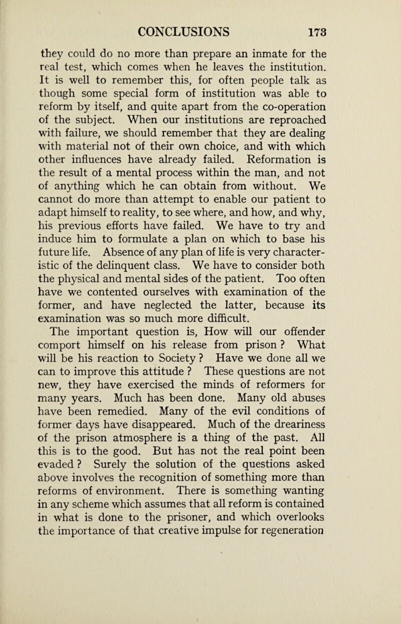 they could do no more than prepare an inmate for the real test, which comes when he leaves the institution. It is well to remember this, for often people talk as though some special form of institution was able to reform by itself, and quite apart from the co-operation of the subject. When our institutions are reproached with failure, we should remember that they are dealing with material not of their own choice, and with which other influences have already failed. Reformation is the result of a mental process within the man, and not of anything which he can obtain from without. We cannot do more than attempt to enable our patient to adapt himself to reality, to see where, and how, and why, his previous efforts have failed. We have to try and induce him to formulate a plan on which to base his future life. Absence of any plan of life is very character¬ istic of the delinquent class. We have to consider both the physical and mental sides of the patient. Too often have we contented ourselves with examination of the former, and have neglected the latter, because its examination was so much more difficult. The important question is, How will our offender comport himself on his release from prison ? What will be his reaction to Society ? Have we done all we can to improve this attitude ? These questions are not new, they have exercised the minds of reformers for many years. Much has been done. Many old abuses have been remedied. Many of the evil conditions of former days have disappeared. Much of the dreariness of the prison atmosphere is a thing of the past. All this is to the good. But has not the real point been evaded ? Surely the solution of the questions asked above involves the recognition of something more than reforms of environment. There is something wanting in any scheme which assumes that all reform is contained in what is done to the prisoner, and which overlooks the importance of that creative impulse for regeneration