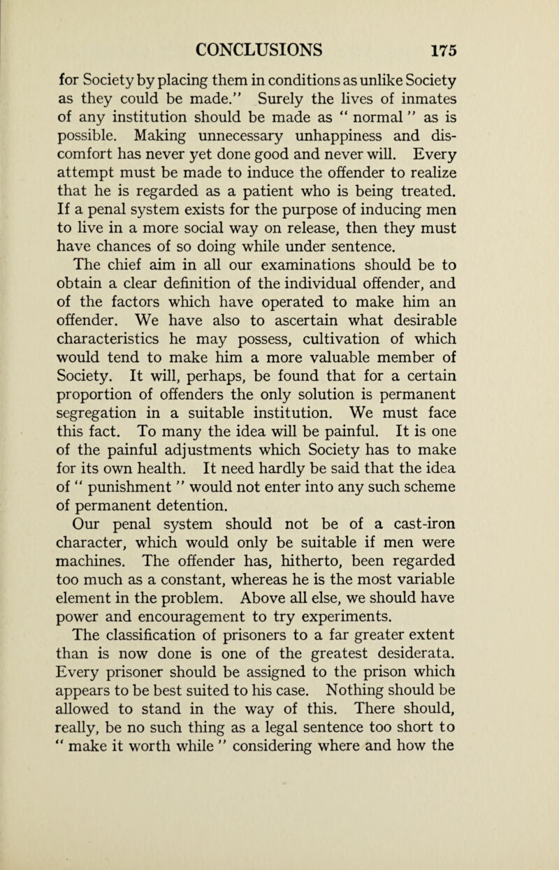 for Society by placing them in conditions as unlike Society as they could be made.” Surely the lives of inmates of any institution should be made as “ normal ” as is possible. Making unnecessary unhappiness and dis¬ comfort has never yet done good and never will. Every attempt must be made to induce the offender to realize that he is regarded as a patient who is being treated. If a penal system exists for the purpose of inducing men to live in a more social way on release, then they must have chances of so doing while under sentence. The chief aim in all our examinations should be to obtain a clear definition of the individual offender, and of the factors which have operated to make him an offender. We have also to ascertain what desirable characteristics he may possess, cultivation of which would tend to make him a more valuable member of Society. It will, perhaps, be found that for a certain proportion of offenders the only solution is permanent segregation in a suitable institution. We must face this fact. To many the idea will be painful. It is one of the painful adjustments which Society has to make for its own health. It need hardly be said that the idea of “ punishment ” would not enter into any such scheme of permanent detention. Our penal system should not be of a cast-iron character, which would only be suitable if men were machines. The offender has, hitherto, been regarded too much as a constant, whereas he is the most variable element in the problem. Above all else, we should have power and encouragement to try experiments. The classification of prisoners to a far greater extent than is now done is one of the greatest desiderata. Every prisoner should be assigned to the prison which appears to be best suited to his case. Nothing should be allowed to stand in the way of this. There should, really, be no such thing as a legal sentence too short to “ make it worth while ” considering where and how the