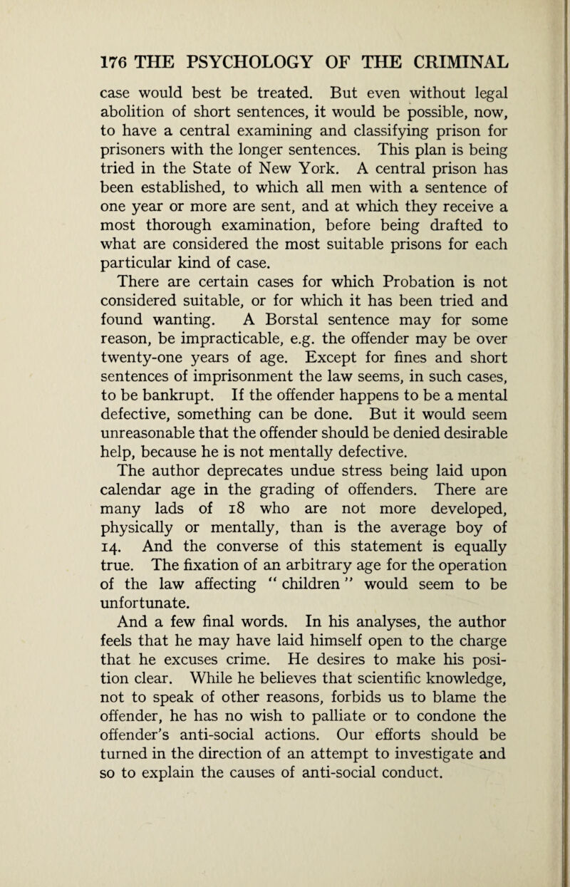 case would best be treated. But even without legal abolition of short sentences, it would be possible, now, to have a central examining and classifying prison for prisoners with the longer sentences. This plan is being tried in the State of New York. A central prison has been established, to which all men with a sentence of one year or more are sent, and at which they receive a most thorough examination, before being drafted to what are considered the most suitable prisons for each particular kind of case. There are certain cases for which Probation is not considered suitable, or for which it has been tried and found wanting. A Borstal sentence may for some reason, be impracticable, e.g. the offender may be over twenty-one years of age. Except for fines and short sentences of imprisonment the law seems, in such cases, to be bankrupt. If the offender happens to be a mental defective, something can be done. But it would seem unreasonable that the offender should be denied desirable help, because he is not mentally defective. The author deprecates undue stress being laid upon calendar age in the grading of offenders. There are many lads of 18 who are not more developed, physically or mentally, than is the average boy of 14. And the converse of this statement is equally true. The fixation of an arbitrary age for the operation of the law affecting “ children ” would seem to be unfortunate. And a few final words. In his analyses, the author feels that he may have laid himself open to the charge that he excuses crime. He desires to make his posi¬ tion clear. While he believes that scientific knowledge, not to speak of other reasons, forbids us to blame the offender, he has no wish to palliate or to condone the offender's anti-social actions. Our efforts should be turned in the direction of an attempt to investigate and so to explain the causes of anti-social conduct.