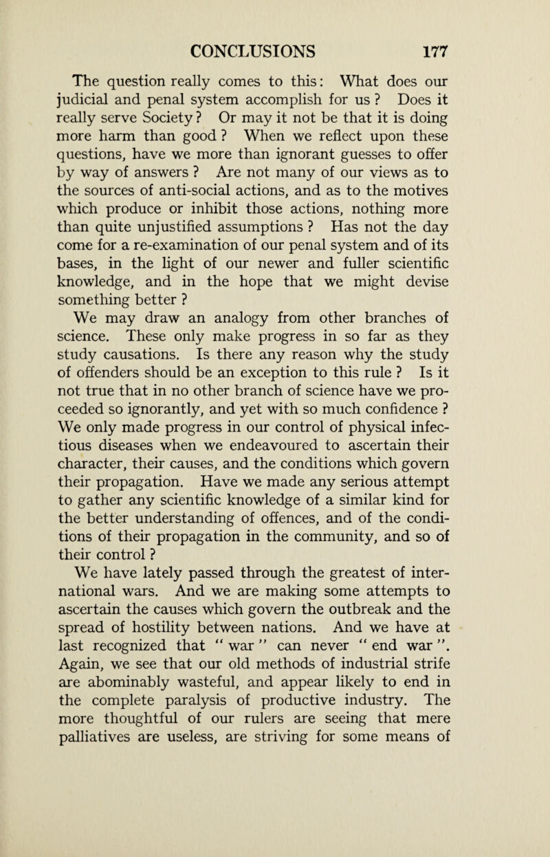 The question really comes to this: What does our judicial and penal system accomplish for us ? Does it really serve Society ? Or may it not be that it is doing more harm than good ? When we reflect upon these questions, have we more than ignorant guesses to offer by way of answers ? Are not many of our views as to the sources of anti-social actions, and as to the motives which produce or inhibit those actions, nothing more than quite unjustified assumptions ? Has not the day come for a re-examination of our penal system and of its bases, in the light of our newer and fuller scientific knowledge, and in the hope that we might devise something better ? We may draw an analogy from other branches of science. These only make progress in so far as they study causations. Is there any reason why the study of offenders should be an exception to this rule ? Is it not true that in no other branch of science have we pro¬ ceeded so ignorantly, and yet with so much confidence ? We only made progress in our control of physical infec¬ tious diseases when we endeavoured to ascertain their character, their causes, and the conditions which govern their propagation. Have we made any serious attempt to gather any scientific knowledge of a similar kind for the better understanding of offences, and of the condi¬ tions of their propagation in the community, and so of their control ? We have lately passed through the greatest of inter¬ national wars. And we are making some attempts to ascertain the causes which govern the outbreak and the spread of hostility between nations. And we have at last recognized that “ war ” can never “ end war ”. Again, we see that our old methods of industrial strife are abominably wasteful, and appear likely to end in the complete paralysis of productive industry. The more thoughtful of our rulers are seeing that mere palliatives are useless, are striving for some means of