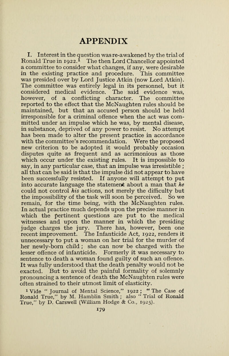 APPENDIX I. Interest in the question was re-awakened by the trial of Ronald True in 1922.1 The then Lord Chancellor appointed a committee to consider what changes, if any, were desirable in the existing practice and procedure. This committee was presided over by Lord Justice Atkin (now Lord Atkin). The committee was entirely legal in its personnel, but it considered medical evidence. The said evidence was, however, of a conflicting character. The committee reported to the effect that the McNaughten rules should be maintained, but that an accused person should be held irresponsible for a criminal offence when the act was com¬ mitted under an impulse which he was, by mental disease, in substance, deprived of any power to resist. No attempt has been made to alter the present practice in accordance with the committee’s recommendation. Were the proposed new criterion to be adopted it would probably occasion disputes quite as frequent and as acrimonious as those which occur under the existing rules. It is impossible to say, in any particular case, that an impulse was irresistible ; all that can be said is that the impulse did not appear to have been successfully resisted. If anyone will attempt to put into accurate language the statement about a man that he could not control his actions, not merely the difficulty but the impossibility of the task will soon be perceived. So we remain, for the time being, with the McNaughten rules. In actual practice much depends upon the precise manner in which the pertinent questions are put to the medical witnesses and upon the manner in which the presiding judge charges the jury. There has, however, been one recent improvement. The Infanticide Act, 1922, renders it unnecessary to put a woman on her trial for the murder of her newly-born child ; she can now be charged with the lesser offence of infanticide. Formerly it was necessary to sentence to death a woman found guilty of such an offence. It was fully understood that the death penalty would not be exacted. But to avoid the painful formality of solemnly pronouncing a sentence of death the McNaughten rules were often strained to their utmost limit of elasticity. 1 Vide “ Journal of Mental Science,” 1922 ; “ The Case of Ronald True,” by M. Hamblin Smith ; also “ Trial of Ronald True,” by D. Carswell (William Hodge & Co., 1925).