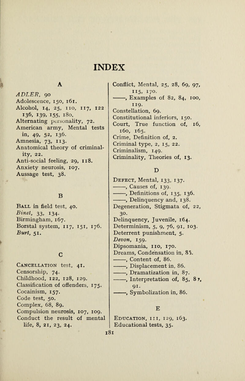 INDEX A ADLER, 90 Adolescence, 150, 161. Alcohol, 14, 25, no, 117, 122 136, 139, 155. 180. Alternating personality, 72. American army, Mental tests in, 49, 52, 136. Amnesia, 73, 113. Anatomical theory of criminal¬ ity, 22. Anti-social feeling, 29, 118. Anxiety neurosis, 107. Aussage test, 38. B Ball in field test, 40. Binet, 33, 134. Birmingham, 167. Borstal system, 117, 151, 176. Burt, 51. C Cancellation test, 41. Censorship, 74. Childhood, 122, 128, 129. Classification of offenders, 175. Cocainism, 157. Code test, 50. Complex, 68, 89. Compulsion neurosis, 107, 109. Conduct the result of mental life, 8, 21, 23, 24. Conflict, Mental, 25, 28, 69, 97, 115, 170. -, Examples of 82, 84, 100, 119. Constellation, 69. Constitutional inferiors, 150. Court, True function of, 16, 160, 165. Crime, Definition of, 2. Criminal type, 2, 15, 22. Criminalism, 149. Criminality, Theories of, 13. D Defect, Mental, 133, 137. -, Causes of, 139. -, Definitions of, 135, 136. -, Delinquency and, 138. Degeneration, Stigmata of, 22, 30. Delinquency, Juvenile, 164. Determinism, 5, 9, 76, 91, 103. Deterrent punishment, 5. Devon, 159. Dipsomania, no, 170. Dreams, Condensation in, 85. -, Content of, 86. -, Displacement in, 86. -, Dramatization in, 87. -, Interpretation of, 85, 8 7, 9i. -, Symbolization in, 86. E Education, iii, 129, 163. Educational tests, 35.