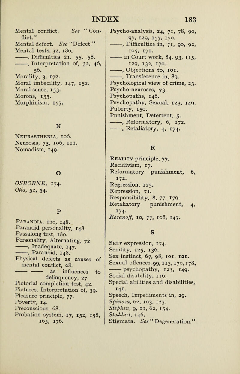 Mental conflict. See “ Con¬ flict.” Mental defect. See “Defect.” Mental tests, 32, 180. -, Difficulties in, 55, 58. -, Interpretation of, 32, 46, 56. Morality, 3, 172. Moral imbecility, 147, 152. Moral sense, 153. Morons, 135. Morphinism, 157. N Neurasthenia, 106. Neurosis, 73, 106, 111. Nomadism, 149. O OSBORNE, 174. Otis, 52, 54. P Paranoia, 120, 148. Paranoid personality, 148. Passalong test, 180. Personality, Alternating, 72 -, Inadequate, 147. -, Paranoid, 148. Physical defects as causes of mental conflict, 28. - - as influences to delinquency, 27 Pictorial completion test, 42. Pictures, Interpretation of, 39. Pleasure principle, 77. Poverty, 14. Preconscious, 68. Probation system, 17, 152, 158, 165, 176. Psycho-analysis, 24, 71, 78, 90, 97, 129, I57» I7°- -, Difficulties in, 71, 90, 92, 105, 171. -in Court work, 84, 93, 115, 129, 132, 170. -, Objections to, 101. -, Transference in, 89. Psychological view of crime, 23. Psycho-neuroses, 73. Psychopaths, 146. Psychopathy, Sexual, 123, 149. Puberty, 150. Punishment, Deterrent, 5. -, Reformatory, 6, 172. -, Retaliatory, 4, 174. R Reality principle, 77. Recidivism, 17. Reformatory punishment, 6, 172. Regression, 125. Repression, 71. Responsibility, 8, 77, 179. Retaliatory punishment, 4, 174. Rosanoff, 10, 77, 108, 147. S Self expression, 174. Senility, 125, 136. Sex instinct, 67, 98, 101 121. Sexual offences, 99,113, 170,178. -psychopathy, 123, 149. Social disability, 116. Special abilities and disabilities, 141. Speech, Impediments in, 29. Spinoza, 62, 103, 125. Stephen, 9, 11, 62, 154. Stoddart, 146. Stigmata. See “ Degeneration.”