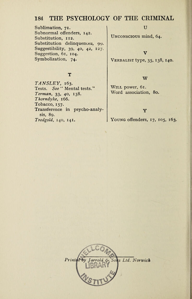 Sublimation, 71. Subnormal offenders, 142. Substitution, 112. Substitution delinquences, 99. Suggestibility, 39, 40, 42, 127. Suggestion, 61, 104. Symbolization, 74. T TANSLEY, 163. Tests. See “ Mental tests.” Terman, 33, 40, 138. Thorndyke, 166. Tobacco, 157. Transference in psycho-analy¬ sis, 89. Tredgold, 140, 141. U Unconscious mind, 64. V Verbalist type, 35, 138, 140. W Will power, 61. Word association, 80. Y Young offenders, 17, 105, 163. Ltd. Norwich