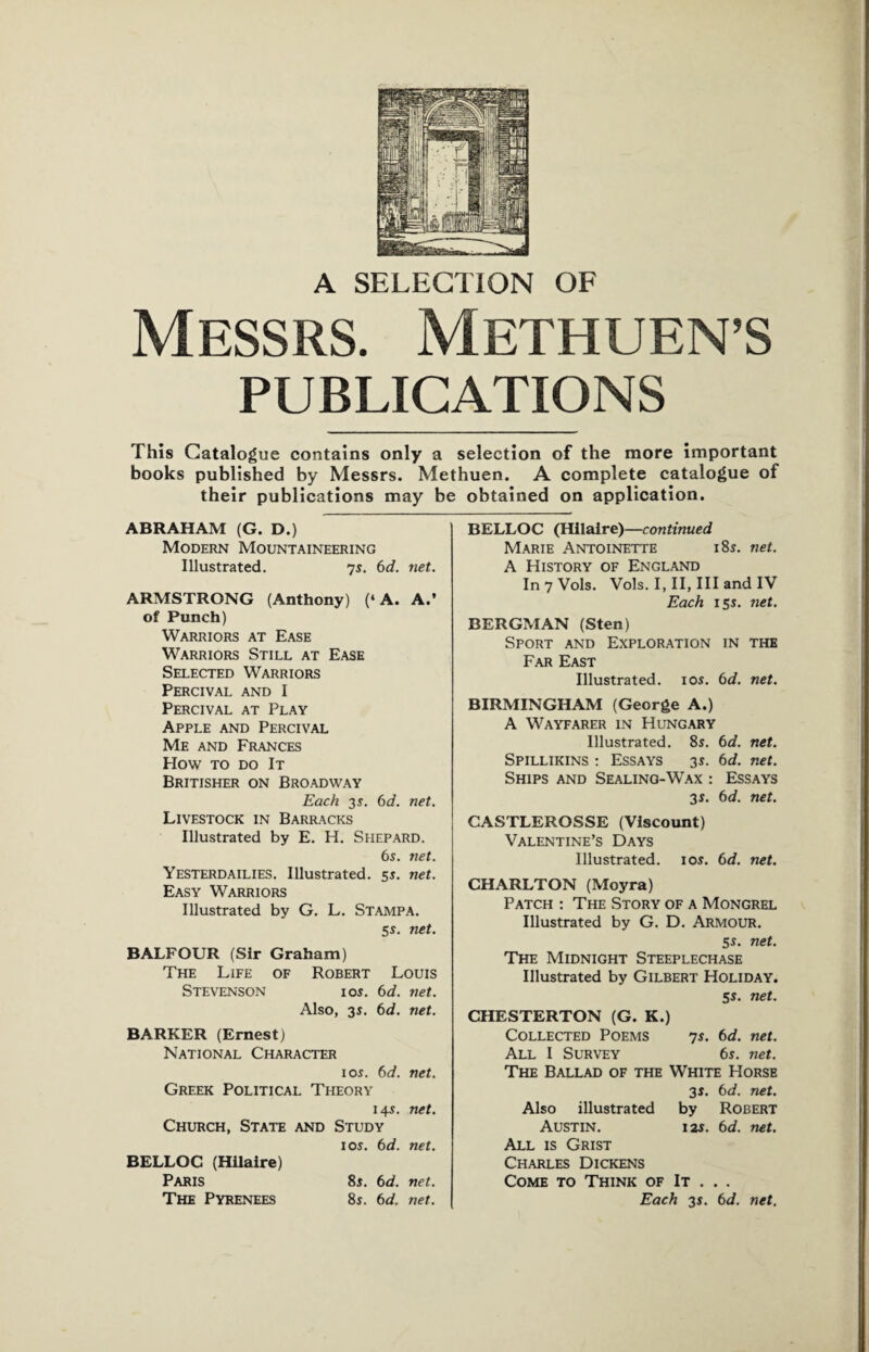 A SELECTION OF Messrs. Methuen’s PUBLICATIONS This Catalogue contains only a selection of the more important books published by Messrs. Methuen. A complete catalogue of their publications may be obtained on application. ABRAHAM (G. D.) Modern Mountaineering Illustrated. 7s. 6d. net. ARMSTRONG (Anthony) (‘A. A.’ of Punch) Warriors at Ease Warriors Still at Ease Selected Warriors Percival and I Percival at Play Apple and Percival Me and Frances How to do It Britisher on Broadway Each 3s. 6d. net. Livestock in Barracks Illustrated by E. H. Shepard. 6s. net. Yesterdailies. Illustrated. 5s. net. Easy Warriors Illustrated by G. L. Stampa. 5s. net. BALFOUR (Sir Graham) The Life of Robert Louis Stevenson ios. 6d. net. Also, 3s. 6d. net. BARKER (Ernest) National Character ios. 6d. net. Greek Political Theory 14s. net. Church, State and Study ios. 6d. net. BELLOC (Hilaire) Paris 8s. 6d. net. The Pyrenees 8s. 6d. net. BELLOC (Hilaire)—continued Marie Antoinette 18s. net. A History of England In 7 Vols. Vols. I, II, III and IV Each 15s. net. BERGMAN (Sten) Sport and Exploration in the Far East Illustrated, ios. 6d. net. BIRMINGHAM (George A.) A Wayfarer in Hungary Illustrated. 8s. 6d. net. Spillikins : Essays 3s. 6d. net. Ships and Sealing-Wax : Essays 3s. 6d. net. CASTLEROSSE (Viscount) Valentine’s Days Illustrated, ios. 6d. net. CHARLTON (Moyra) Patch : The Story of a Mongrel Illustrated by G. D. Armour. 5s. net. The Midnight Steeplechase Illustrated by Gilbert Holiday. 5s. net. CHESTERTON (G. K.) Collected Poems 7s. 6d. net. All I Survey 6s. net. The Ballad of the White Horse 3s. 6d. net. Also illustrated by Robert Austin. 12s. 6d. net. All is Grist Charles Dickens Come to Think of It . . . Each 3s. 6d. net.