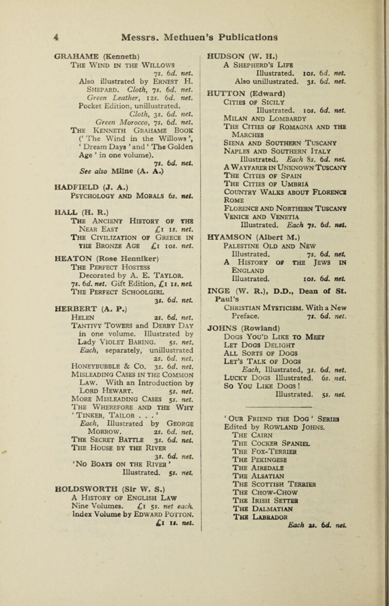 GRAHAME (Kenneth) The Wind in the Willows js. 6d. net. j Also illustrated by Ernest H. Shepard. Cloth, 7s. 6d. net. Green Leather, 12s. 6d. net. Pocket Edition, uniliustrated. Cloth, 35. 6d. net. Green Morocco, 7s. 6d. net. j The Kenneth Grahame Book (* The Wind in the Willows ‘ Dream Days ’ and ‘ The Golden Age ’ in one volume). 7i. 6d. net. See also Milne (A. A.) HADFIELD (J. A.) Psychology and Morals bs. net. HALL (H. R.) The Ancient History of the Near East £1 is. net. The Civilization op Greece in the Bronze Age £1 10s. net. HEATON (Rose Henniker) The Perfect Hostess Decorated by A. E. TAYLOR. js. 6d. net. Gift Edition, £11*. net. The Perfect Schoolgirl 3*. 6d. net. HERBERT (A. P.) Helen 2s. 6d. net. Tantivy Towers and Derby Day in one volume. Illustrated by Lady Violet Baring. 5s. net. Each, separately, unillustrated 2s. 6d. net. Honeybubble & Co. 3s. 6d. net. Misleading Cases in the Common Law. With an Introduction by Lord Hewart. 5s. net. More Misleading Cases 5j. net. The Wherefore and the Why ‘ Tinker, Tailor . . . ’ Each, Illustrated by George Morrow. 2s. 6d. net. The Secret Battle 3i. 6d. net. The House by the River 3s. 6d. net. ‘No Boats on the River’ Illustrated. 5*. net. HOLDSWORTH (Sir W. S.) A History of English Law Nine Volumes. £1 5*. net each. Index Volume by Edward Potton. £1 it. net. HUDSON (W. H.) A Shepherd’s Life Illustrated. 10s. bd. net. Also unillustrated. 31. bd. net. HUTTON (Edward) Cities of Sicily Illustrated, ior. bd. net. Milan and Lombardy The Cities of Romagna and the Marches Siena and Southern Tuscany Naples and Southern Italy Illustrated. Each 8s. bd. net. A Wayfarer in Unknown Tuscany The Cities of Spain The Cities of Umbria Country Walks about Florence Rome Florence and Northern Tuscany Venice and Venetia Illustrated. Each 7s. bd. net. HYAMSON (Albert M.) Palestine Old and New Illustrated. 7s. bd. net. A History of the Jews in England Illustrated. ioj. bd. net. INGE (W. R.), D.D., Dean of St. Paul’s Christian Mysticism. With a New Preface. 7s. bd. net. JOHNS (Rowland) Dogs You’d Like to Meet Let Dogs Delight All Sorts of Dogs Let’s Talk of Dogs Each, Illustrated, 3i. bd. net. Lucky Dogs Illustrated, bs. net. So You Like Dogs ! Illustrated, s*. net. ‘ Our Friend the Dog ’ Series Edited by Rowland Johns. The Cairn The Cocker Spaniel The Fox-Terrier The Pekingese The Airedale The Alsatian The Scottish Terrier The Chow-Chow The Irish Setter The Dalmatian The Labrador Each a*, bd. net.