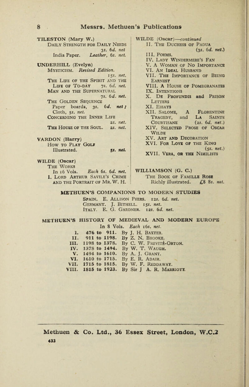 TILESTON (Mary W.) Daily Strength for Daily Needs 35. 6d. net India Paper. Leather, 6s. net. UNDERHILL (Evelyn) Mysticism. Revised Edition. 155. net. The Life of the Spirit and the Life of To-day 7s. 6d. net. Man and the Supernatural 75. 6 d. net. The Golden Sequence Paper boards, 35. 6d. net; Cloth, 55. net. Concerning the Inner Life 25. net. The House of the Soul. 2s. net. VARDON (Harry) How to Play Golf Illustrated. 5J. net. WILDE (Oscar) The Works In 16 Vols. Each 6s. 6d. net. I. Lord Arthur Savile’s Crime and the Portrait of Mr. W. H. WILDE (Oscar)—continued II. The Duchess of Padua (35. 6d. net.) III. Poems. IV. Lady Windermere’s Fan V. A Woman of No Importance VI. An Ideal Husband VII. The Importance of Beinq Earnest VIII. A House of Pomegranates IX. Intentions X. De Profundis and Prison Letters XI. Essays XII. Salome, A Florentine Tragedy, and La Sainte Courtisane (25. 6d. net.) XIV. Selected Prose of Oscar Wilde XV. Art and Decoration XVI. For Love of the King (55. net.) XVII. Vera, or the Nihilists WILLIAMSON (G. C.) The Book of Famille Rose Richly illustrated. £8 8s. net. METHUEN’S COMPANIONS TO MODERN STUDIES Spain. E. Allison Peers. 125. 6d. net. Germany. J. Bithell. 155. net. Italy. E. G. Gardner. 125. 6d. net. METHUEN’S HISTORY OF MEDIEVAL AND MODERN EUROPE In 8 Vols. Each 16s. net. 1. 476 to 911. By J. H. Baxter. II. 911 to 1198. By Z. N. Brooke. III. 1198 to 1378. By C. W. PrevitA-Orton. IV. 1378 to 1494. By W. T. Waugh. V. 1494 to 1610. By A. J. Grant. VI. 1610 to 1715. By E. R. Adair. VII. 1715 to 1815. By W. F. Reddaway. VIII. 1815 to 1923. By Sir J A. R. Marriott. Methuen & Co. Ltd., 36 Essex Street, London, W.C.2 433