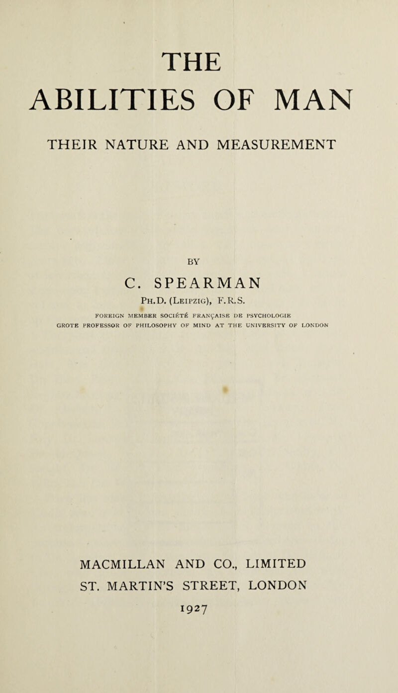 THE ABILITIES OF MAN THEIR NATURE AND MEASUREMENT BY C. SPEARMAN Ph.D. (Leipzig), F.R.S. FOREIGN MEMBER SOCIfCT^ FRANCAISE DE PSYCHOLOGIE GROTE PROFESSOR OF PHILOSOPHY OF MIND AT THE UNIVERSITY OF LONDON MACMILLAN AND CO., LIMITED ST. MARTIN’S STREET, LONDON 1927