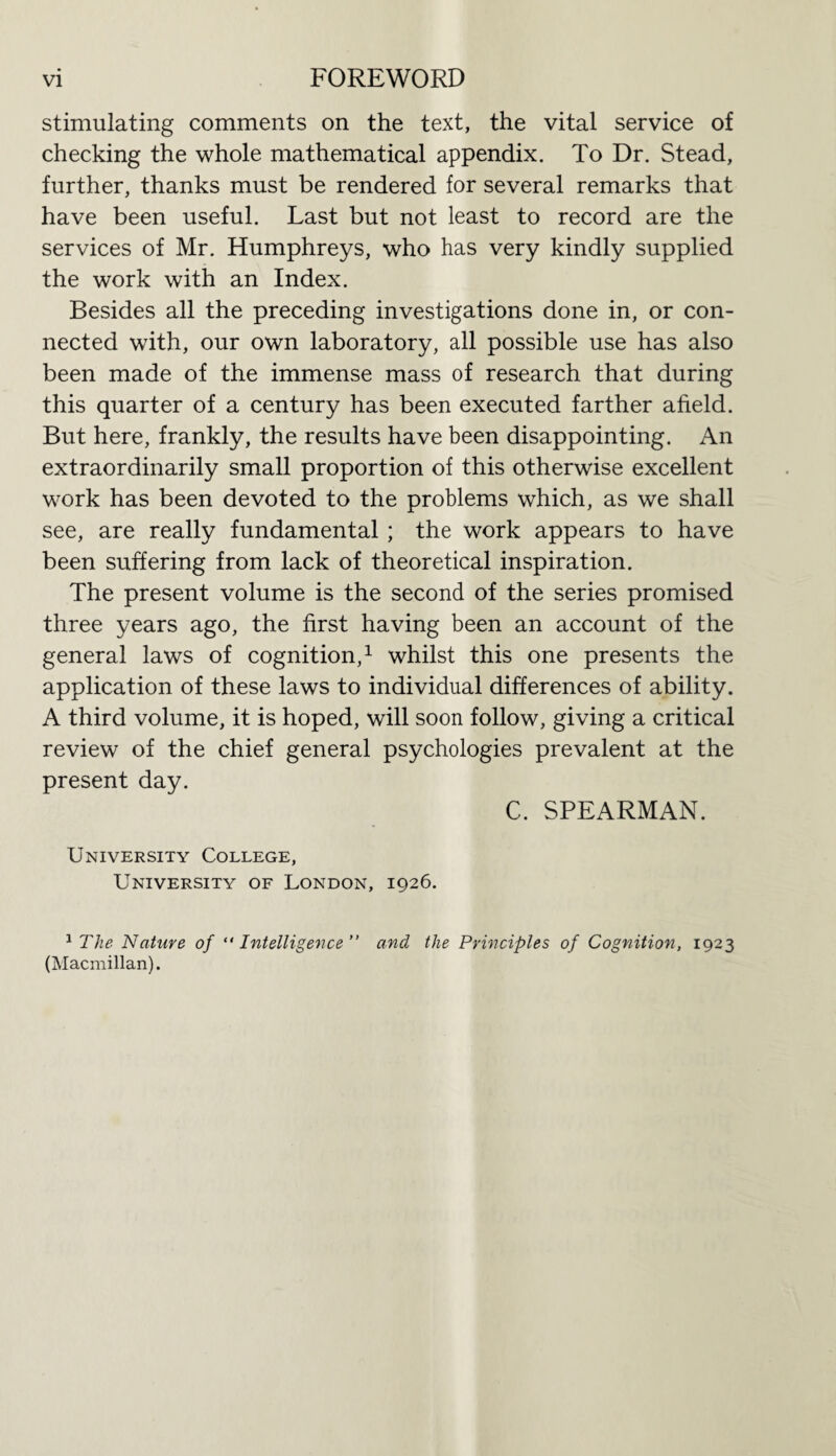 stimulating comments on the text, the vital service of checking the whole mathematical appendix. To Dr. Stead, further, thanks must be rendered for several remarks that have been useful. Last but not least to record are the services of Mr. Humphreys, who has very kindly supplied the work with an Index. Besides all the preceding investigations done in, or con¬ nected with, our own laboratory, all possible use has also been made of the immense mass of research that during this quarter of a century has been executed farther afield. But here, frankly, the results have been disappointing. An extraordinarily small proportion of this otherwise excellent work has been devoted to the problems which, as we shall see, are really fundamental ; the work appears to have been suffering from lack of theoretical inspiration. The present volume is the second of the series promised three years ago, the first having been an account of the general laws of cognition,1 whilst this one presents the application of these laws to individual differences of ability. A third volume, it is hoped, will soon follow, giving a critical review of the chief general psychologies prevalent at the present day. C. SPEARMAN. University College, University of London, 1926. 1 The Nature of “ Intelligence  and the Principles of Cognition, 1923 (Macmillan).