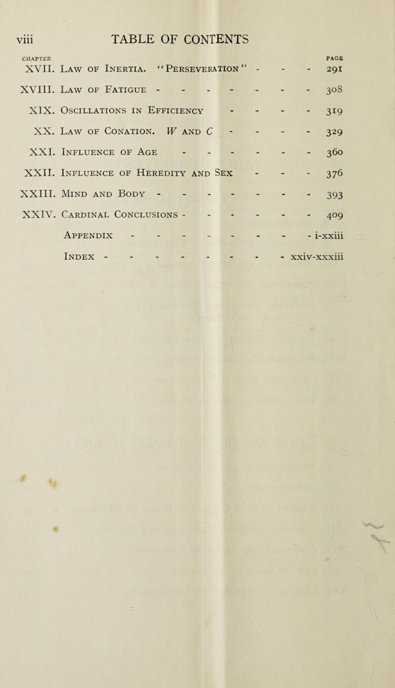 CHAPTER XVII. Law of Inertia. “Perseveration” - PAGE 291 XVIII. Law of Fatigue. 308 XIX. Oscillations in Efficiency - 319 XX. Law of Conation. W and C - 329 XXL Influence of Age - - 360 XXII. Influence of Heredity and Sex - 376 XXIII. Mind and Body. - 393 XXIV. Cardinal Conclusions - 409 Appendix ------ - i-xxiii Index - . - xxiv-xxxiii